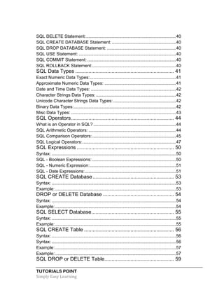 TUTORIALS POINT
Simply Easy Learning
SQL DELETE Statement:.........................................................................40
SQL CREATE DATABASE Statement: ....................................................40
SQL DROP DATABASE Statement: ........................................................40
SQL USE Statement: ...............................................................................40
SQL COMMIT Statement: ........................................................................40
SQL ROLLBACK Statement:....................................................................40
SQL Data Types .................................................................... 41
Exact Numeric Data Types:......................................................................41
Approximate Numeric Data Types: ..........................................................41
Date and Time Data Types: .....................................................................42
Character Strings Data Types:.................................................................42
Unicode Character Strings Data Types:...................................................42
Binary Data Types:...................................................................................42
Misc Data Types: .....................................................................................43
SQL Operators....................................................................... 44
What is an Operator in SQL? ...................................................................44
SQL Arithmetic Operators: .......................................................................44
SQL Comparison Operators:....................................................................45
SQL Logical Operators:............................................................................47
SQL Expressions ................................................................... 50
Syntax: .....................................................................................................50
SQL - Boolean Expressions: ....................................................................50
SQL - Numeric Expression:......................................................................51
SQL - Date Expressions:..........................................................................51
SQL CREATE Database........................................................ 53
Syntax: .....................................................................................................53
Example: ..................................................................................................53
DROP or DELETE Database ................................................. 54
Syntax: .....................................................................................................54
Example: ..................................................................................................54
SQL SELECT Database......................................................... 55
Syntax: .....................................................................................................55
Example: ..................................................................................................55
SQL CREATE Table .............................................................. 56
Syntax: .....................................................................................................56
Syntax: .....................................................................................................56
Example: ..................................................................................................57
Example: ..................................................................................................57
SQL DROP or DELETE Table................................................ 59
 