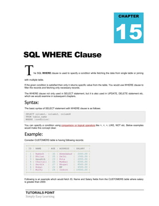 TUTORIALS POINT
Simply Easy Learning
SQL WHERE Clause
The SQL WHERE clause is used to specify a condition while fetching the data from single table or joining
with multiple table.
If the given condition is satisfied then only it returns specific value from the table. You would use WHERE clause to
filter the records and fetching only necessary records.
The WHERE clause not only used in SELECT statement, but it is also used in UPDATE, DELETE statement etc.
which we would examine in subsequent chapters.
Syntax:
The basic syntax of SELECT statement with WHERE clause is as follows:
SELECT column1, column2, columnN
FROM table_name
WHERE [condition]
You can specify a condition using comparision or logical operators like >, <, =, LIKE, NOT etc. Below examples
would make this concept clear.
Example:
Consider CUSTOMERS table is having following records:
+----+----------+-----+-----------+----------+
| ID | NAME | AGE | ADDRESS | SALARY |
+----+----------+-----+-----------+----------+
| 1 | Ramesh | 32 | Ahmedabad | 2000.00 |
| 2 | Khilan | 25 | Delhi | 1500.00 |
| 3 | kaushik | 23 | Kota | 2000.00 |
| 4 | Chaitali | 25 | Mumbai | 6500.00 |
| 5 | Hardik | 27 | Bhopal | 8500.00 |
| 6 | Komal | 22 | MP | 4500.00 |
| 7 | Muffy | 24 | Indore | 10000.00 |
+----+----------+-----+-----------+----------+
Following is an example which would fetch ID, Name and Salary fields from the CUSTOMERS table where salary
is greater than 2000:
CHAPTER
15
 