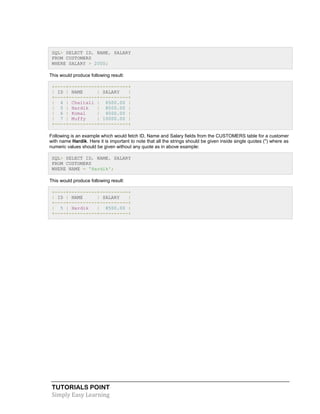 TUTORIALS POINT
Simply Easy Learning
SQL> SELECT ID, NAME, SALARY
FROM CUSTOMERS
WHERE SALARY > 2000;
This would produce following result:
+----+----------+----------+
| ID | NAME | SALARY |
+----+----------+----------+
| 4 | Chaitali | 6500.00 |
| 5 | Hardik | 8500.00 |
| 6 | Komal | 4500.00 |
| 7 | Muffy | 10000.00 |
+----+----------+----------+
Following is an example which would fetch ID, Name and Salary fields from the CUSTOMERS table for a customer
with name Hardik. Here it is important to note that all the strings should be given inside single quotes ('') where as
numeric values should be given without any quote as in above example:
SQL> SELECT ID, NAME, SALARY
FROM CUSTOMERS
WHERE NAME = 'Hardik';
This would produce following result:
+----+----------+----------+
| ID | NAME | SALARY |
+----+----------+----------+
| 5 | Hardik | 8500.00 |
+----+----------+----------+
 