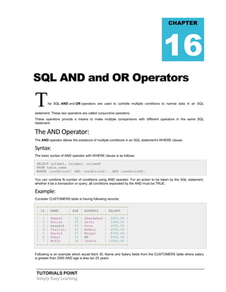TUTORIALS POINT
Simply Easy Learning
SQL AND and OR Operators
The SQL AND and OR operators are used to combile multiple conditions to narrow data in an SQL
statement. These two operators are called conjunctive operators.
These operators provide a means to make multiple comparisons with different operators in the same SQL
statement.
The AND Operator:
The AND operator allows the existence of multiple conditions in an SQL statement's WHERE clause.
Syntax:
The basic syntax of AND operator with WHERE clause is as follows:
SELECT column1, column2, columnN
FROM table_name
WHERE [condition1] AND [condition2]...AND [conditionN];
You can combine N number of conditions using AND operator. For an action to be taken by the SQL statement,
whether it be a transaction or query, all conditions separated by the AND must be TRUE.
Example:
Consider CUSTOMERS table is having following records:
+----+----------+-----+-----------+----------+
| ID | NAME | AGE | ADDRESS | SALARY |
+----+----------+-----+-----------+----------+
| 1 | Ramesh | 32 | Ahmedabad | 2000.00 |
| 2 | Khilan | 25 | Delhi | 1500.00 |
| 3 | kaushik | 23 | Kota | 2000.00 |
| 4 | Chaitali | 25 | Mumbai | 6500.00 |
| 5 | Hardik | 27 | Bhopal | 8500.00 |
| 6 | Komal | 22 | MP | 4500.00 |
| 7 | Muffy | 24 | Indore | 10000.00 |
+----+----------+-----+-----------+----------+
Following is an example which would fetch ID, Name and Salary fields from the CUSTOMERS table where salary
is greater than 2000 AND age is less tan 25 years:
CHAPTER
16
 