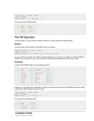 TUTORIALS POINT
Simply Easy Learning
SQL> SELECT ID, NAME, SALARY
FROM CUSTOMERS
WHERE SALARY > 2000 AND age < 25;
This would produce following result:
+----+-------+----------+
| ID | NAME | SALARY |
+----+-------+----------+
| 6 | Komal | 4500.00 |
| 7 | Muffy | 10000.00 |
+----+-------+----------+
The OR Operator:
The OR operator is used to combine multiple conditions in an SQL statement's WHERE clause.
Syntax:
The basic syntax of OR operator with WHERE clause is as follows:
SELECT column1, column2, columnN
FROM table_name
WHERE [condition1] OR [condition2]...OR [conditionN]
You can combine N number of conditions using OR operator. For an action to be taken by the SQL statement,
whether it be a transaction or query, only any ONE of the conditions separated by the OR must be TRUE.
Example:
Consider CUSTOMERS table is having following records:
+----+----------+-----+-----------+----------+
| ID | NAME | AGE | ADDRESS | SALARY |
+----+----------+-----+-----------+----------+
| 1 | Ramesh | 32 | Ahmedabad | 2000.00 |
| 2 | Khilan | 25 | Delhi | 1500.00 |
| 3 | kaushik | 23 | Kota | 2000.00 |
| 4 | Chaitali | 25 | Mumbai | 6500.00 |
| 5 | Hardik | 27 | Bhopal | 8500.00 |
| 6 | Komal | 22 | MP | 4500.00 |
| 7 | Muffy | 24 | Indore | 10000.00 |
+----+----------+-----+-----------+----------+
Following is an example which would fetch ID, Name and Salary fields from the CUSTOMERS table where salary
is greater than 2000 OR age is less tan 25 years:
SQL> SELECT ID, NAME, SALARY
FROM CUSTOMERS
WHERE SALARY > 2000 OR age < 25;
This would produce following result:
+----+----------+----------+
| ID | NAME | SALARY |
+----+----------+----------+
| 3 | kaushik | 2000.00 |
| 4 | Chaitali | 6500.00 |
 