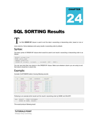 TUTORIALS POINT
Simply Easy Learning
SQL SORTING Results
The SQL ORDER BY clause is used to sort the data in ascending or descending order, based on one or
more columns. Some database sorts query results in ascending order by default.
Syntax:
The basic syntax of ORDER BY clause which would be used to sort result in ascending or descending order is as
follows:
SELECT column-list
FROM table_name
[WHERE condition]
[ORDER BY column1, column2, .. columnN] [ASC | DESC];
You can use more than one column in the ORDER BY clause. Make sure whatever column you are using to sort,
that column should be in column-list.
Example:
Consider CUSTOMERS table is having following records:
+----+----------+-----+-----------+----------+
| ID | NAME | AGE | ADDRESS | SALARY |
+----+----------+-----+-----------+----------+
| 1 | Ramesh | 32 | Ahmedabad | 2000.00 |
| 2 | Khilan | 25 | Delhi | 1500.00 |
| 3 | kaushik | 23 | Kota | 2000.00 |
| 4 | Chaitali | 25 | Mumbai | 6500.00 |
| 5 | Hardik | 27 | Bhopal | 8500.00 |
| 6 | Komal | 22 | MP | 4500.00 |
| 7 | Muffy | 24 | Indore | 10000.00 |
+----+----------+-----+-----------+----------+
Following is an example which would sort the result in ascending order by NAME and SALARY:
SQL> SELECT * FROM CUSTOMERS
ORDER BY NAME, SALARY;
This would produce following result:
CHAPTER
24
 