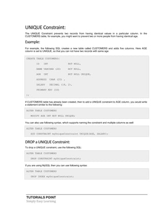 TUTORIALS POINT
Simply Easy Learning
UNIQUE Constraint:
The UNIQUE Constraint prevents two records from having identical values in a particular column. In the
CUSTOMERS table, for example, you might want to prevent two or more people from having identical age.
Example:
For example, the following SQL creates a new table called CUSTOMERS and adds five columns. Here AGE
column is set to UNIQUE, so that you can not have two records with same age:
CREATE TABLE CUSTOMERS(
ID INT NOT NULL,
NAME VARCHAR (20) NOT NULL,
AGE INT NOT NULL UNIQUE,
ADDRESS CHAR (25) ,
SALARY DECIMAL (18, 2),
PRIMARY KEY (ID)
);
If CUSTOMERS table has already been created, then to add a UNIQUE constraint to AGE column, you would write
a statement similar to the following:
ALTER TABLE CUSTOMERS
MODIFY AGE INT NOT NULL UNIQUE;
You can also use following syntax, which supports naming the constraint and multiple columns as well:
ALTER TABLE CUSTOMERS
ADD CONSTRAINT myUniqueConstraint UNIQUE(AGE, SALARY);
DROP a UNIQUE Constraint:
To drop a UNIQUE constraint, use the following SQL:
ALTER TABLE CUSTOMERS
DROP CONSTRAINT myUniqueConstraint;
If you are using MySQL then you can use following syntax:
ALTER TABLE CUSTOMERS
DROP INDEX myUniqueConstraint;
 