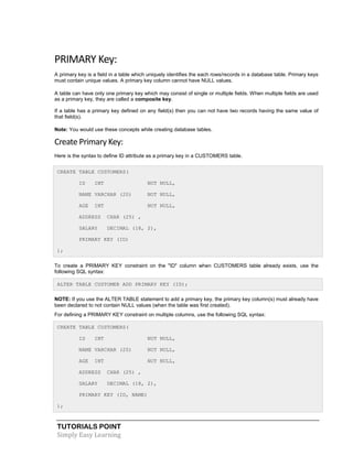 TUTORIALS POINT
Simply Easy Learning
PRIMARY Key:
A primary key is a field in a table which uniquely identifies the each rows/records in a database table. Primary keys
must contain unique values. A primary key column cannot have NULL values.
A table can have only one primary key which may consist of single or multiple fields. When multiple fields are used
as a primary key, they are called a composite key.
If a table has a primary key defined on any field(s) then you can not have two records having the same value of
that field(s).
Note: You would use these concepts while creating database tables.
Create Primary Key:
Here is the syntax to define ID attribute as a primary key in a CUSTOMERS table.
CREATE TABLE CUSTOMERS(
ID INT NOT NULL,
NAME VARCHAR (20) NOT NULL,
AGE INT NOT NULL,
ADDRESS CHAR (25) ,
SALARY DECIMAL (18, 2),
PRIMARY KEY (ID)
);
To create a PRIMARY KEY constraint on the "ID" column when CUSTOMERS table already exists, use the
following SQL syntax:
ALTER TABLE CUSTOMER ADD PRIMARY KEY (ID);
NOTE: If you use the ALTER TABLE statement to add a primary key, the primary key column(s) must already have
been declared to not contain NULL values (when the table was first created).
For defining a PRIMARY KEY constraint on multiple columns, use the following SQL syntax:
CREATE TABLE CUSTOMERS(
ID INT NOT NULL,
NAME VARCHAR (20) NOT NULL,
AGE INT NOT NULL,
ADDRESS CHAR (25) ,
SALARY DECIMAL (18, 2),
PRIMARY KEY (ID, NAME)
);
 