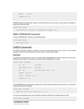TUTORIALS POINT
Simply Easy Learning
AMOUNT double,
PRIMARY KEY (ID)
);
If ORDERS table has already been created, and the foreign key has not yet been, use the syntax for specifying a
foreign key by altering a table.
ALTER TABLE ORDERS
ADD FOREIGN KEY (Customer_ID) REFERENCES CUSTOMERS (ID);
DROP a FOREIGN KEY Constraint:
To drop a FOREIGN KEY constraint, use the following SQL:
ALTER TABLE ORDERS
DROP FOREIGN KEY;
CHECK Constraint:
The CHECK Constraint enables a condition to check the value being entered into a record. If the condition
evaluates to false, the record violates the constraint and isn.t entered into the table.
Example:
For example, the following SQL creates a new table called CUSTOMERS and adds five columns. Here we add a
CHECK with AGE column, so that you can not have any CUSTOMER below 18 years:
CREATE TABLE CUSTOMERS(
ID INT NOT NULL,
NAME VARCHAR (20) NOT NULL,
AGE INT NOT NULL CHECK (AGE >= 18),
ADDRESS CHAR (25) ,
SALARY DECIMAL (18, 2),
PRIMARY KEY (ID)
);
If CUSTOMERS table has already been created, then to add a CHECK constraint to AGE column, you would write
a statement similar to the following:
ALTER TABLE CUSTOMERS
MODIFY AGE INT NOT NULL CHECK (AGE >= 18 );
You can also use following syntax, which supports naming the constraint and multiple columns as well:
ALTER TABLE CUSTOMERS
 