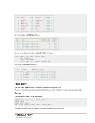 TUTORIALS POINT
Simply Easy Learning
+----+----------+-----+-----------+----------+
| ID | NAME | AGE | ADDRESS | SALARY |
+----+----------+-----+-----------+----------+
| 1 | Ramesh | 32 | Ahmedabad | 2000.00 |
| 2 | Khilan | 25 | Delhi | 1500.00 |
| 3 | kaushik | 23 | Kota | 2000.00 |
| 4 | Chaitali | 25 | Mumbai | 6500.00 |
| 5 | Hardik | 27 | Bhopal | 8500.00 |
| 6 | Komal | 22 | MP | 4500.00 |
| 7 | Muffy | 24 | Indore | 10000.00 |
+----+----------+-----+-----------+----------+
(b) Another table is ORDERS as follows:
+-----+---------------------+-------------+--------+
|OID | DATE | CUSTOMER_ID | AMOUNT |
+-----+---------------------+-------------+--------+
| 102 | 2009-10-08 00:00:00 | 3 | 3000 |
| 100 | 2009-10-08 00:00:00 | 3 | 1500 |
| 101 | 2009-11-20 00:00:00 | 2 | 1560 |
| 103 | 2008-05-20 00:00:00 | 4 | 2060 |
+-----+---------------------+-------------+--------+
Now let us join these two tables using RIGHT JOIN as follows:
SQL> SELECT ID, NAME, AMOUNT, DATE
FROM CUSTOMERS
RIGHT JOIN ORDERS
ON CUSTOMERS.ID = ORDERS.CUSTOMER_ID;
This would produce following result:
+------+----------+--------+---------------------+
| ID | NAME | AMOUNT | DATE |
+------+----------+--------+---------------------+
| 3 | kaushik | 3000 | 2009-10-08 00:00:00 |
| 3 | kaushik | 1500 | 2009-10-08 00:00:00 |
| 2 | Khilan | 1560 | 2009-11-20 00:00:00 |
| 4 | Chaitali | 2060 | 2008-05-20 00:00:00 |
+------+----------+--------+---------------------+
FULL JOIN
The SQL FULL JOIN combines the results of both left and right outer joins.
The joined table will contain all records from both tables, and fill in NULLs for missing matches on either side.
Syntax:
The basic syntax of FULL JOIN is as follows:
SELECT table1.column1, table2.column2...
FROM table1
FULL JOIN table2
ON table1.common_filed = table2.common_field;
Here given condition could be any given expression based on your requirement.
 