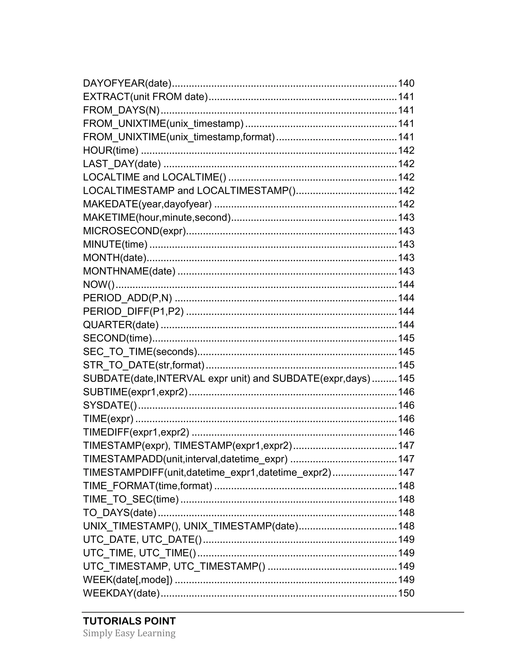 DAYOFYEAR(date) ................................................................................ 140
EXTRACT(unit FROM date) ................................................................... 141
FROM_DAYS(N) .................................................................................... 141
FROM_UNIXTIME(unix_timestamp) ...................................................... 141
FROM_UNIXTIME(unix_timestamp,format) ........................................... 141
HOUR(time) ........................................................................................... 142
LAST_DAY(date) ................................................................................... 142
LOCALTIME and LOCALTIME() ............................................................ 142
LOCALTIMESTAMP and LOCALTIMESTAMP() .................................... 142
MAKEDATE(year,dayofyear) ................................................................. 142
MAKETIME(hour,minute,second) ........................................................... 143
MICROSECOND(expr)........................................................................... 143
MINUTE(time) ........................................................................................ 143
MONTH(date)......................................................................................... 143
MONTHNAME(date) .............................................................................. 143
NOW() .................................................................................................... 144
PERIOD_ADD(P,N) ............................................................................... 144
PERIOD_DIFF(P1,P2) ........................................................................... 144
QUARTER(date) .................................................................................... 144
SECOND(time) ....................................................................................... 145
SEC_TO_TIME(seconds)....................................................................... 145
STR_TO_DATE(str,format) .................................................................... 145
SUBDATE(date,INTERVAL expr unit) and SUBDATE(expr,days) ......... 145
SUBTIME(expr1,expr2) .......................................................................... 146
SYSDATE() ............................................................................................ 146
TIME(expr) ............................................................................................. 146
TIMEDIFF(expr1,expr2) ......................................................................... 146
TIMESTAMP(expr), TIMESTAMP(expr1,expr2) ..................................... 147
TIMESTAMPADD(unit,interval,datetime_expr) ...................................... 147
TIMESTAMPDIFF(unit,datetime_expr1,datetime_expr2) ....................... 147
TIME_FORMAT(time,format) ................................................................. 148
TIME_TO_SEC(time) ............................................................................. 148
TO_DAYS(date) ..................................................................................... 148
UNIX_TIMESTAMP(), UNIX_TIMESTAMP(date) ................................... 148
UTC_DATE, UTC_DATE() ..................................................................... 149
UTC_TIME, UTC_TIME() ....................................................................... 149
UTC_TIMESTAMP, UTC_TIMESTAMP() .............................................. 149
WEEK(date[,mode]) ............................................................................... 149
WEEKDAY(date) .................................................................................... 150
TUTORIALS POINT
Simply Easy Learning

 