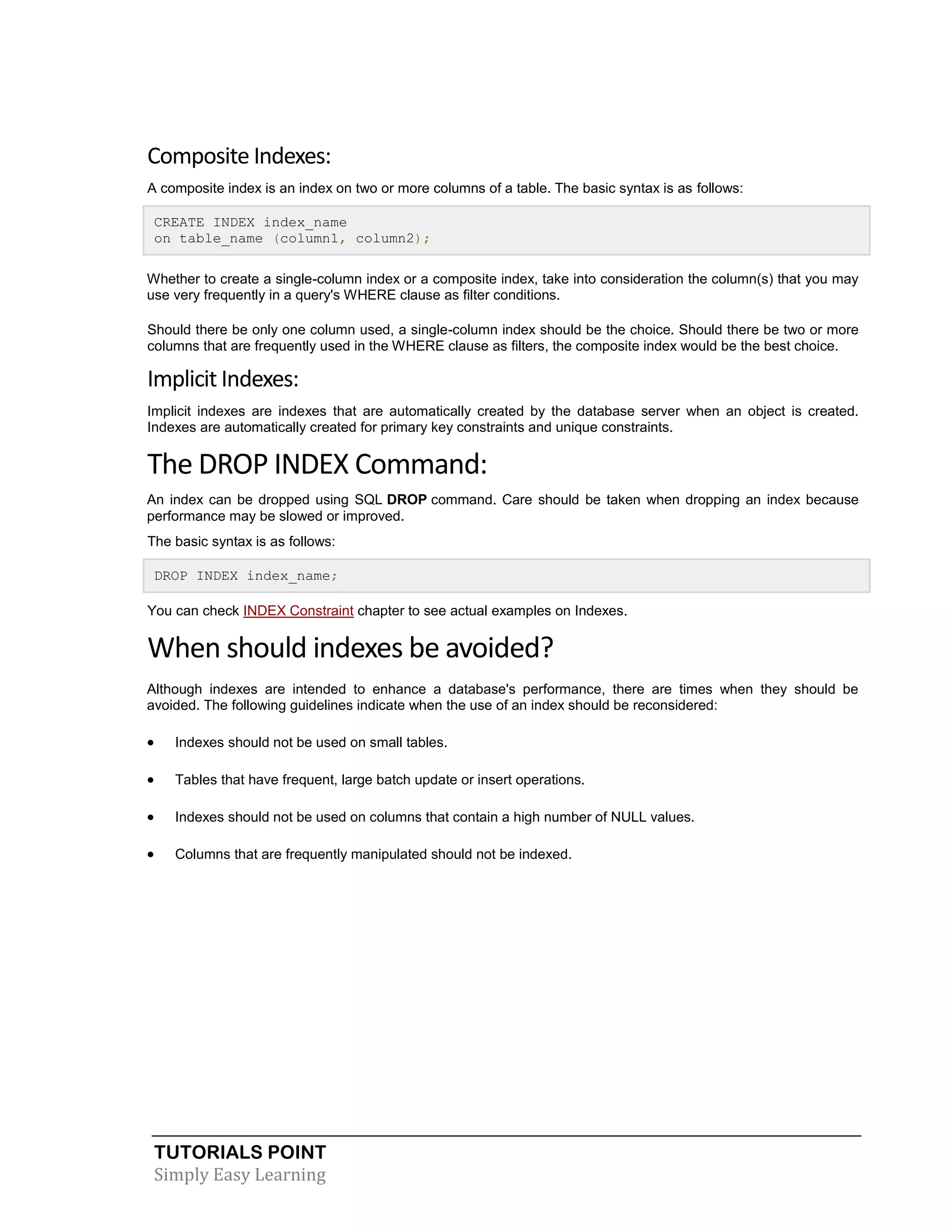 Composite Indexes:
A composite index is an index on two or more columns of a table. The basic syntax is as follows:
CREATE INDEX index_name
on table_name (column1, column2);
Whether to create a single-column index or a composite index, take into consideration the column(s) that you may
use very frequently in a query's WHERE clause as filter conditions.
Should there be only one column used, a single-column index should be the choice. Should there be two or more
columns that are frequently used in the WHERE clause as filters, the composite index would be the best choice.

Implicit Indexes:
Implicit indexes are indexes that are automatically created by the database server when an object is created.
Indexes are automatically created for primary key constraints and unique constraints.

The DROP INDEX Command:
An index can be dropped using SQL DROP command. Care should be taken when dropping an index because
performance may be slowed or improved.
The basic syntax is as follows:
DROP INDEX index_name;
You can check INDEX Constraint chapter to see actual examples on Indexes.

When should indexes be avoided?
Although indexes are intended to enhance a database's performance, there are times when they should be
avoided. The following guidelines indicate when the use of an index should be reconsidered:



Indexes should not be used on small tables.



Tables that have frequent, large batch update or insert operations.



Indexes should not be used on columns that contain a high number of NULL values.



Columns that are frequently manipulated should not be indexed.

TUTORIALS POINT
Simply Easy Learning

 