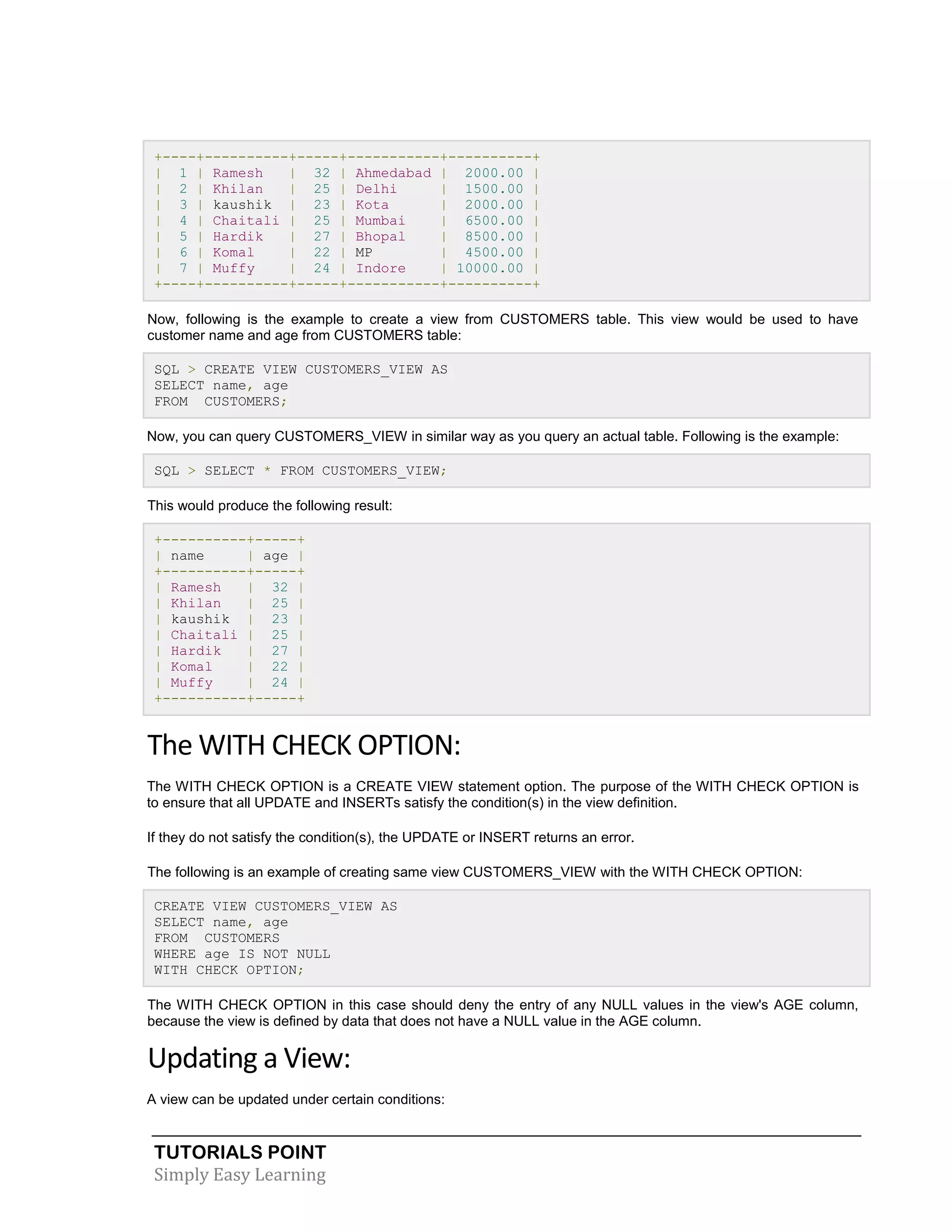 +----+----------+-----+-----------+----------+
| 1 | Ramesh
| 32 | Ahmedabad | 2000.00 |
| 2 | Khilan
| 25 | Delhi
| 1500.00 |
| 3 | kaushik | 23 | Kota
| 2000.00 |
| 4 | Chaitali | 25 | Mumbai
| 6500.00 |
| 5 | Hardik
| 27 | Bhopal
| 8500.00 |
| 6 | Komal
| 22 | MP
| 4500.00 |
| 7 | Muffy
| 24 | Indore
| 10000.00 |
+----+----------+-----+-----------+----------+
Now, following is the example to create a view from CUSTOMERS table. This view would be used to have
customer name and age from CUSTOMERS table:
SQL > CREATE VIEW CUSTOMERS_VIEW AS
SELECT name, age
FROM CUSTOMERS;
Now, you can query CUSTOMERS_VIEW in similar way as you query an actual table. Following is the example:
SQL > SELECT * FROM CUSTOMERS_VIEW;
This would produce the following result:
+----------+-----+
| name
| age |
+----------+-----+
| Ramesh
| 32 |
| Khilan
| 25 |
| kaushik | 23 |
| Chaitali | 25 |
| Hardik
| 27 |
| Komal
| 22 |
| Muffy
| 24 |
+----------+-----+

The WITH CHECK OPTION:
The WITH CHECK OPTION is a CREATE VIEW statement option. The purpose of the WITH CHECK OPTION is
to ensure that all UPDATE and INSERTs satisfy the condition(s) in the view definition.
If they do not satisfy the condition(s), the UPDATE or INSERT returns an error.
The following is an example of creating same view CUSTOMERS_VIEW with the WITH CHECK OPTION:
CREATE VIEW CUSTOMERS_VIEW AS
SELECT name, age
FROM CUSTOMERS
WHERE age IS NOT NULL
WITH CHECK OPTION;
The WITH CHECK OPTION in this case should deny the entry of any NULL values in the view's AGE column,
because the view is defined by data that does not have a NULL value in the AGE column.

Updating a View:
A view can be updated under certain conditions:

TUTORIALS POINT
Simply Easy Learning

 