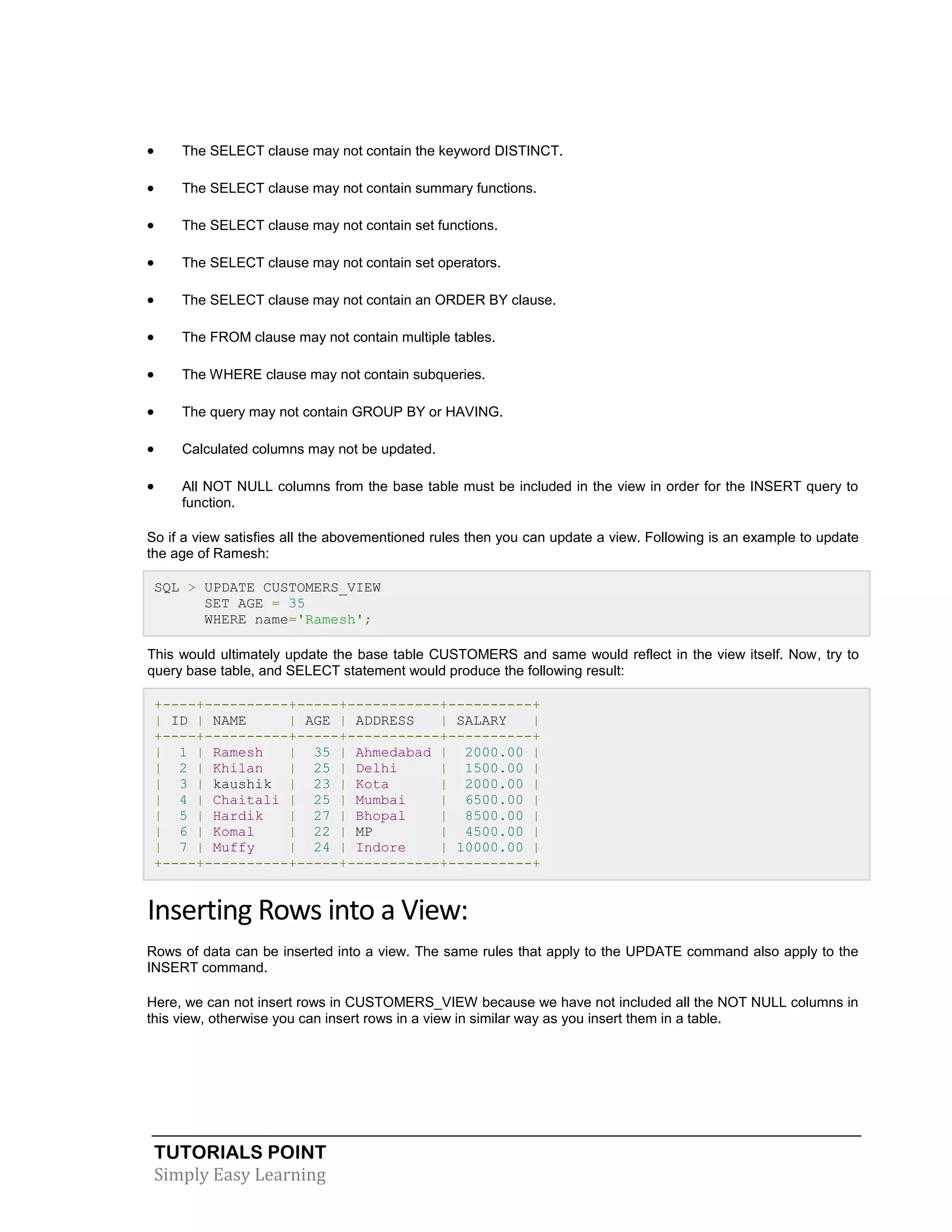 

The SELECT clause may not contain the keyword DISTINCT.



The SELECT clause may not contain summary functions.



The SELECT clause may not contain set functions.



The SELECT clause may not contain set operators.



The SELECT clause may not contain an ORDER BY clause.



The FROM clause may not contain multiple tables.



The WHERE clause may not contain subqueries.



The query may not contain GROUP BY or HAVING.



Calculated columns may not be updated.



All NOT NULL columns from the base table must be included in the view in order for the INSERT query to
function.

So if a view satisfies all the abovementioned rules then you can update a view. Following is an example to update
the age of Ramesh:
SQL > UPDATE CUSTOMERS_VIEW
SET AGE = 35
WHERE name='Ramesh';
This would ultimately update the base table CUSTOMERS and same would reflect in the view itself. Now, try to
query base table, and SELECT statement would produce the following result:
+----+----------+-----+-----------+----------+
| ID | NAME
| AGE | ADDRESS
| SALARY
|
+----+----------+-----+-----------+----------+
| 1 | Ramesh
| 35 | Ahmedabad | 2000.00 |
| 2 | Khilan
| 25 | Delhi
| 1500.00 |
| 3 | kaushik | 23 | Kota
| 2000.00 |
| 4 | Chaitali | 25 | Mumbai
| 6500.00 |
| 5 | Hardik
| 27 | Bhopal
| 8500.00 |
| 6 | Komal
| 22 | MP
| 4500.00 |
| 7 | Muffy
| 24 | Indore
| 10000.00 |
+----+----------+-----+-----------+----------+

Inserting Rows into a View:
Rows of data can be inserted into a view. The same rules that apply to the UPDATE command also apply to the
INSERT command.
Here, we can not insert rows in CUSTOMERS_VIEW because we have not included all the NOT NULL columns in
this view, otherwise you can insert rows in a view in similar way as you insert them in a table.

TUTORIALS POINT
Simply Easy Learning

 