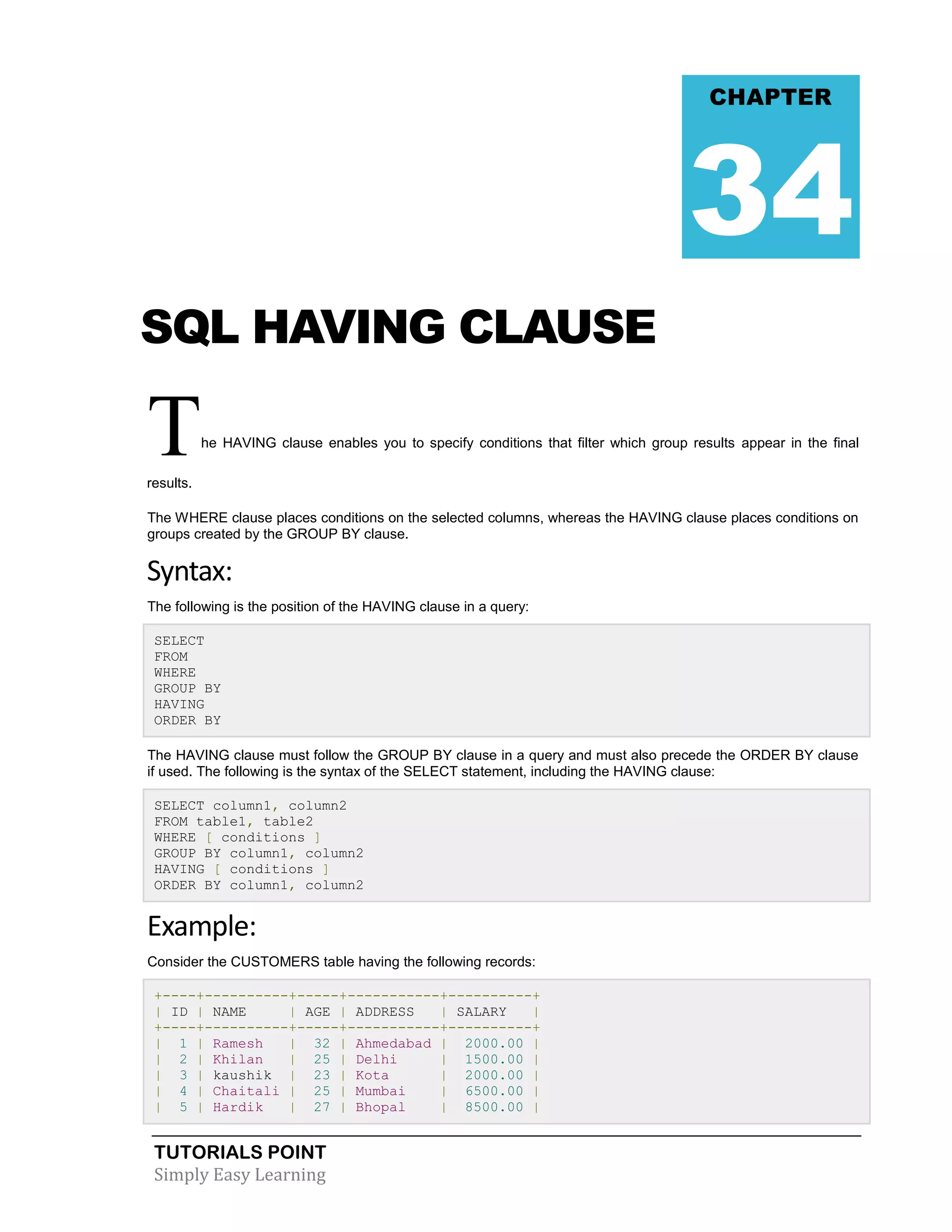 CHAPTER

34
SQL HAVING CLAUSE

T

he HAVING clause enables you to specify conditions that filter which group results appear in the final

results.
The WHERE clause places conditions on the selected columns, whereas the HAVING clause places conditions on
groups created by the GROUP BY clause.

Syntax:
The following is the position of the HAVING clause in a query:
SELECT
FROM
WHERE
GROUP BY
HAVING
ORDER BY
The HAVING clause must follow the GROUP BY clause in a query and must also precede the ORDER BY clause
if used. The following is the syntax of the SELECT statement, including the HAVING clause:
SELECT column1, column2
FROM table1, table2
WHERE [ conditions ]
GROUP BY column1, column2
HAVING [ conditions ]
ORDER BY column1, column2

Example:
Consider the CUSTOMERS table having the following records:
+----+----------+-----+-----------+----------+
| ID | NAME
| AGE | ADDRESS
| SALARY
|
+----+----------+-----+-----------+----------+
| 1 | Ramesh
| 32 | Ahmedabad | 2000.00 |
| 2 | Khilan
| 25 | Delhi
| 1500.00 |
| 3 | kaushik | 23 | Kota
| 2000.00 |
| 4 | Chaitali | 25 | Mumbai
| 6500.00 |
| 5 | Hardik
| 27 | Bhopal
| 8500.00 |

TUTORIALS POINT
Simply Easy Learning

 