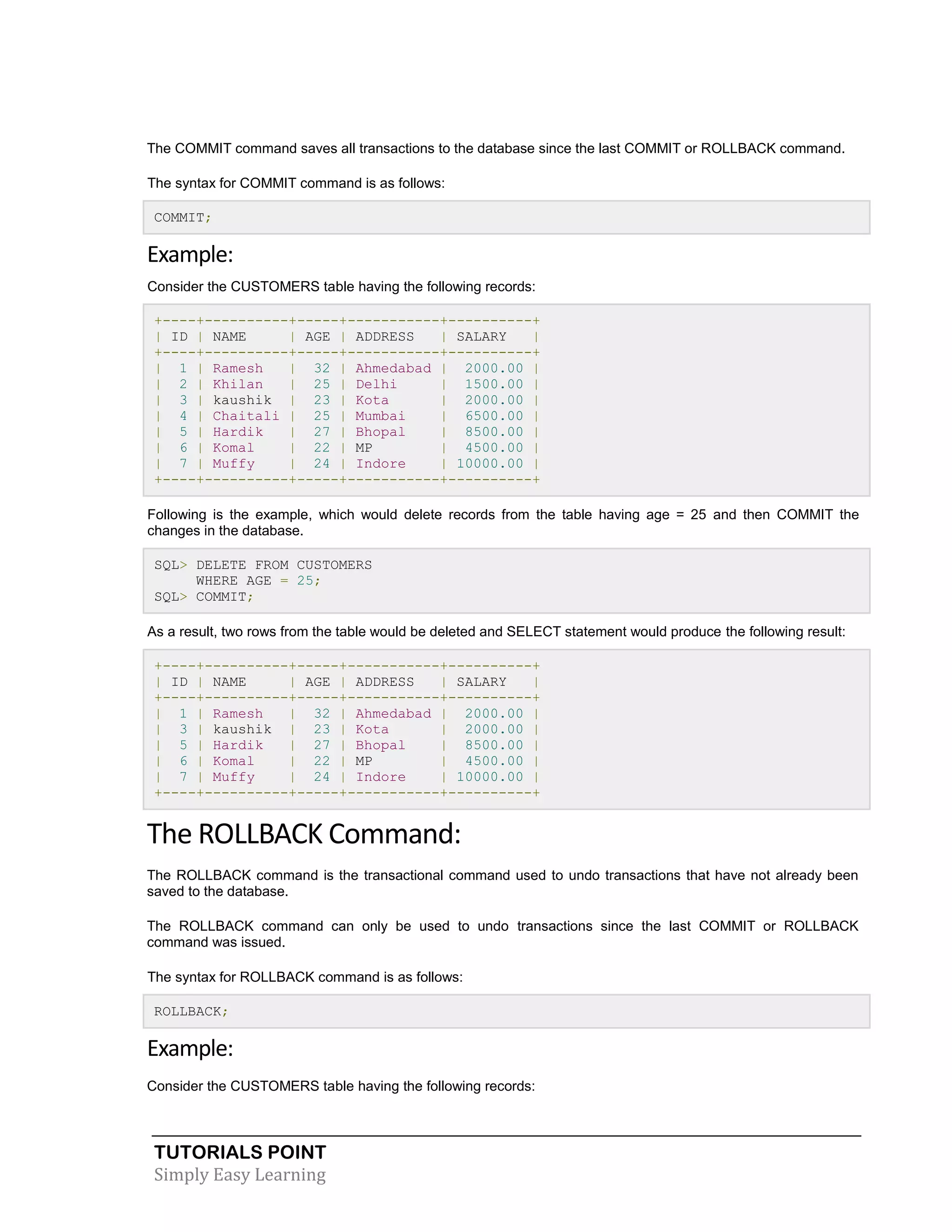 The COMMIT command saves all transactions to the database since the last COMMIT or ROLLBACK command.
The syntax for COMMIT command is as follows:
COMMIT;

Example:
Consider the CUSTOMERS table having the following records:
+----+----------+-----+-----------+----------+
| ID | NAME
| AGE | ADDRESS
| SALARY
|
+----+----------+-----+-----------+----------+
| 1 | Ramesh
| 32 | Ahmedabad | 2000.00 |
| 2 | Khilan
| 25 | Delhi
| 1500.00 |
| 3 | kaushik | 23 | Kota
| 2000.00 |
| 4 | Chaitali | 25 | Mumbai
| 6500.00 |
| 5 | Hardik
| 27 | Bhopal
| 8500.00 |
| 6 | Komal
| 22 | MP
| 4500.00 |
| 7 | Muffy
| 24 | Indore
| 10000.00 |
+----+----------+-----+-----------+----------+
Following is the example, which would delete records from the table having age = 25 and then COMMIT the
changes in the database.
SQL> DELETE FROM CUSTOMERS
WHERE AGE = 25;
SQL> COMMIT;
As a result, two rows from the table would be deleted and SELECT statement would produce the following result:
+----+----------+-----+-----------+----------+
| ID | NAME
| AGE | ADDRESS
| SALARY
|
+----+----------+-----+-----------+----------+
| 1 | Ramesh
| 32 | Ahmedabad | 2000.00 |
| 3 | kaushik | 23 | Kota
| 2000.00 |
| 5 | Hardik
| 27 | Bhopal
| 8500.00 |
| 6 | Komal
| 22 | MP
| 4500.00 |
| 7 | Muffy
| 24 | Indore
| 10000.00 |
+----+----------+-----+-----------+----------+

The ROLLBACK Command:
The ROLLBACK command is the transactional command used to undo transactions that have not already been
saved to the database.
The ROLLBACK command can only be used to undo transactions since the last COMMIT or ROLLBACK
command was issued.
The syntax for ROLLBACK command is as follows:
ROLLBACK;

Example:
Consider the CUSTOMERS table having the following records:

TUTORIALS POINT
Simply Easy Learning

 