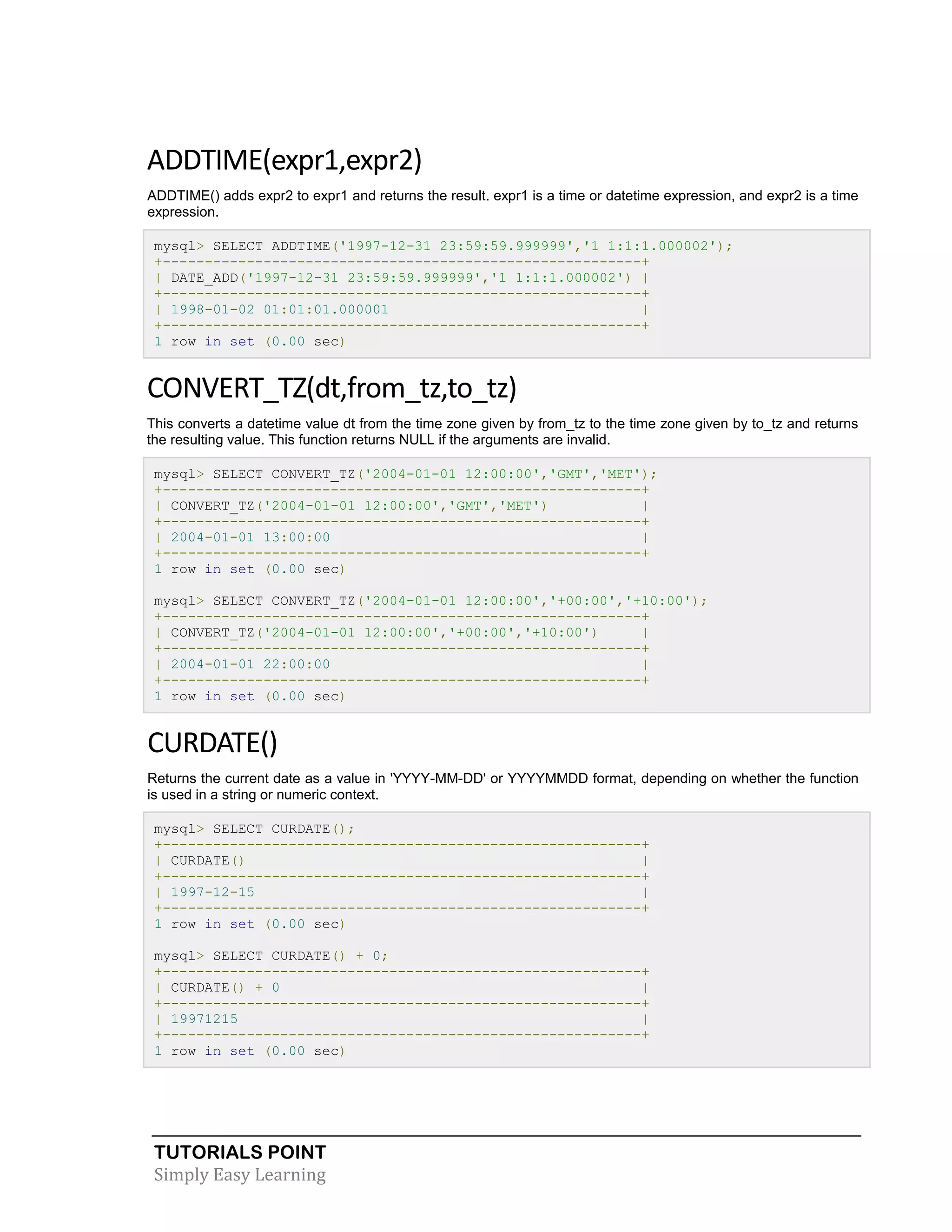 ADDTIME(expr1,expr2)
ADDTIME() adds expr2 to expr1 and returns the result. expr1 is a time or datetime expression, and expr2 is a time
expression.
mysql> SELECT ADDTIME('1997-12-31 23:59:59.999999','1 1:1:1.000002');
+---------------------------------------------------------+
| DATE_ADD('1997-12-31 23:59:59.999999','1 1:1:1.000002') |
+---------------------------------------------------------+
| 1998-01-02 01:01:01.000001
|
+---------------------------------------------------------+
1 row in set (0.00 sec)

CONVERT_TZ(dt,from_tz,to_tz)
This converts a datetime value dt from the time zone given by from_tz to the time zone given by to_tz and returns
the resulting value. This function returns NULL if the arguments are invalid.
mysql> SELECT CONVERT_TZ('2004-01-01 12:00:00','GMT','MET');
+---------------------------------------------------------+
| CONVERT_TZ('2004-01-01 12:00:00','GMT','MET')
|
+---------------------------------------------------------+
| 2004-01-01 13:00:00
|
+---------------------------------------------------------+
1 row in set (0.00 sec)
mysql> SELECT CONVERT_TZ('2004-01-01 12:00:00','+00:00','+10:00');
+---------------------------------------------------------+
| CONVERT_TZ('2004-01-01 12:00:00','+00:00','+10:00')
|
+---------------------------------------------------------+
| 2004-01-01 22:00:00
|
+---------------------------------------------------------+
1 row in set (0.00 sec)

CURDATE()
Returns the current date as a value in 'YYYY-MM-DD' or YYYYMMDD format, depending on whether the function
is used in a string or numeric context.
mysql> SELECT CURDATE();
+---------------------------------------------------------+
| CURDATE()
|
+---------------------------------------------------------+
| 1997-12-15
|
+---------------------------------------------------------+
1 row in set (0.00 sec)
mysql> SELECT CURDATE() + 0;
+---------------------------------------------------------+
| CURDATE() + 0
|
+---------------------------------------------------------+
| 19971215
|
+---------------------------------------------------------+
1 row in set (0.00 sec)

TUTORIALS POINT
Simply Easy Learning

 