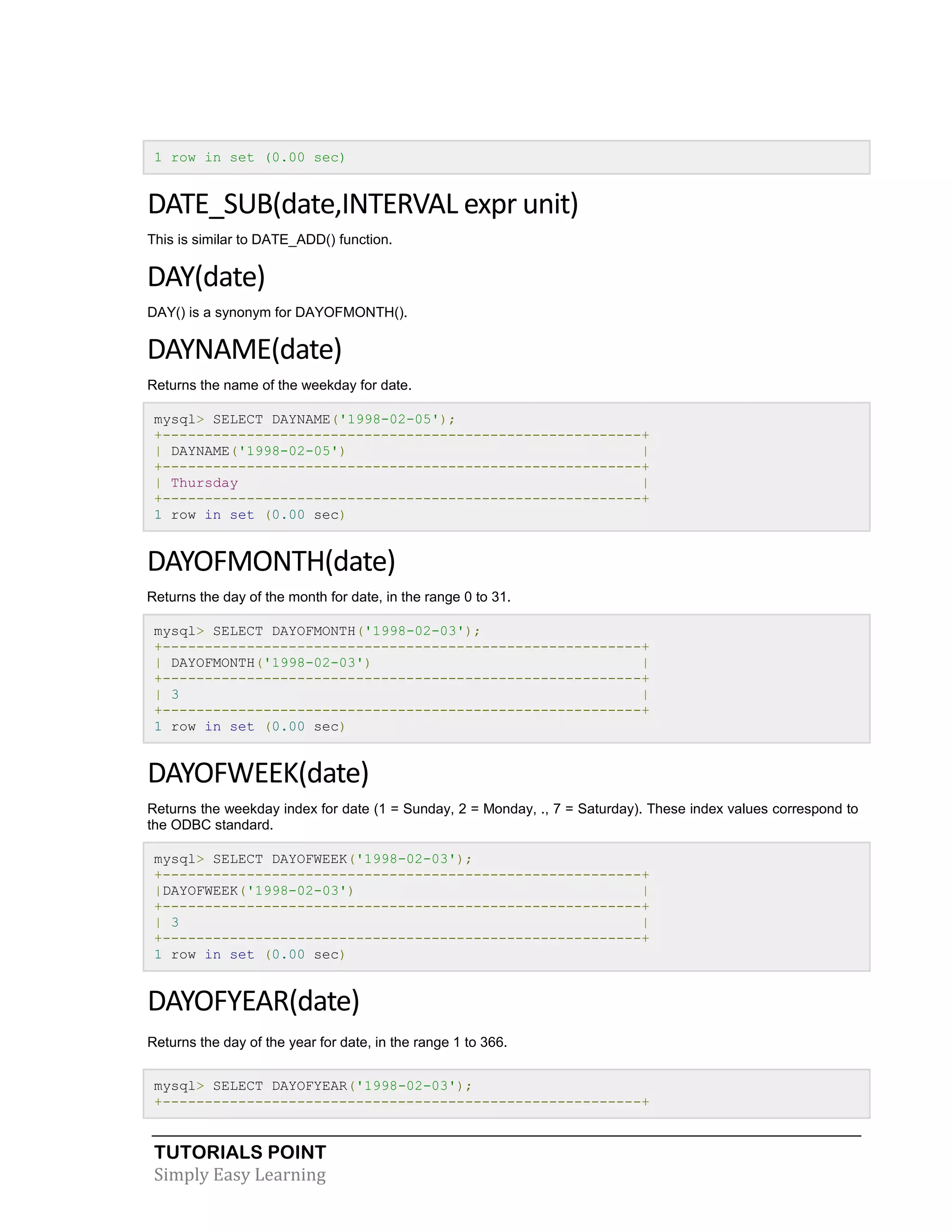 1 row in set (0.00 sec)

DATE_SUB(date,INTERVAL expr unit)
This is similar to DATE_ADD() function.

DAY(date)
DAY() is a synonym for DAYOFMONTH().

DAYNAME(date)
Returns the name of the weekday for date.
mysql> SELECT DAYNAME('1998-02-05');
+---------------------------------------------------------+
| DAYNAME('1998-02-05')
|
+---------------------------------------------------------+
| Thursday
|
+---------------------------------------------------------+
1 row in set (0.00 sec)

DAYOFMONTH(date)
Returns the day of the month for date, in the range 0 to 31.
mysql> SELECT DAYOFMONTH('1998-02-03');
+---------------------------------------------------------+
| DAYOFMONTH('1998-02-03')
|
+---------------------------------------------------------+
| 3
|
+---------------------------------------------------------+
1 row in set (0.00 sec)

DAYOFWEEK(date)
Returns the weekday index for date (1 = Sunday, 2 = Monday, ., 7 = Saturday). These index values correspond to
the ODBC standard.
mysql> SELECT DAYOFWEEK('1998-02-03');
+---------------------------------------------------------+
|DAYOFWEEK('1998-02-03')
|
+---------------------------------------------------------+
| 3
|
+---------------------------------------------------------+
1 row in set (0.00 sec)

DAYOFYEAR(date)
Returns the day of the year for date, in the range 1 to 366.
mysql> SELECT DAYOFYEAR('1998-02-03');
+---------------------------------------------------------+

TUTORIALS POINT
Simply Easy Learning

 