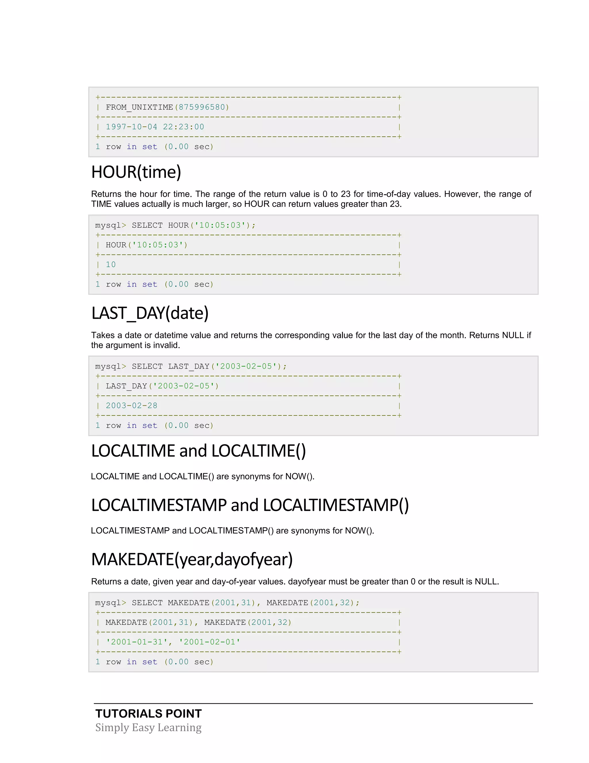 +---------------------------------------------------------+
| FROM_UNIXTIME(875996580)
|
+---------------------------------------------------------+
| 1997-10-04 22:23:00
|
+---------------------------------------------------------+
1 row in set (0.00 sec)

HOUR(time)
Returns the hour for time. The range of the return value is 0 to 23 for time-of-day values. However, the range of
TIME values actually is much larger, so HOUR can return values greater than 23.
mysql> SELECT HOUR('10:05:03');
+---------------------------------------------------------+
| HOUR('10:05:03')
|
+---------------------------------------------------------+
| 10
|
+---------------------------------------------------------+
1 row in set (0.00 sec)

LAST_DAY(date)
Takes a date or datetime value and returns the corresponding value for the last day of the month. Returns NULL if
the argument is invalid.
mysql> SELECT LAST_DAY('2003-02-05');
+---------------------------------------------------------+
| LAST_DAY('2003-02-05')
|
+---------------------------------------------------------+
| 2003-02-28
|
+---------------------------------------------------------+
1 row in set (0.00 sec)

LOCALTIME and LOCALTIME()
LOCALTIME and LOCALTIME() are synonyms for NOW().

LOCALTIMESTAMP and LOCALTIMESTAMP()
LOCALTIMESTAMP and LOCALTIMESTAMP() are synonyms for NOW().

MAKEDATE(year,dayofyear)
Returns a date, given year and day-of-year values. dayofyear must be greater than 0 or the result is NULL.
mysql> SELECT MAKEDATE(2001,31), MAKEDATE(2001,32);
+---------------------------------------------------------+
| MAKEDATE(2001,31), MAKEDATE(2001,32)
|
+---------------------------------------------------------+
| '2001-01-31', '2001-02-01'
|
+---------------------------------------------------------+
1 row in set (0.00 sec)

TUTORIALS POINT
Simply Easy Learning

 