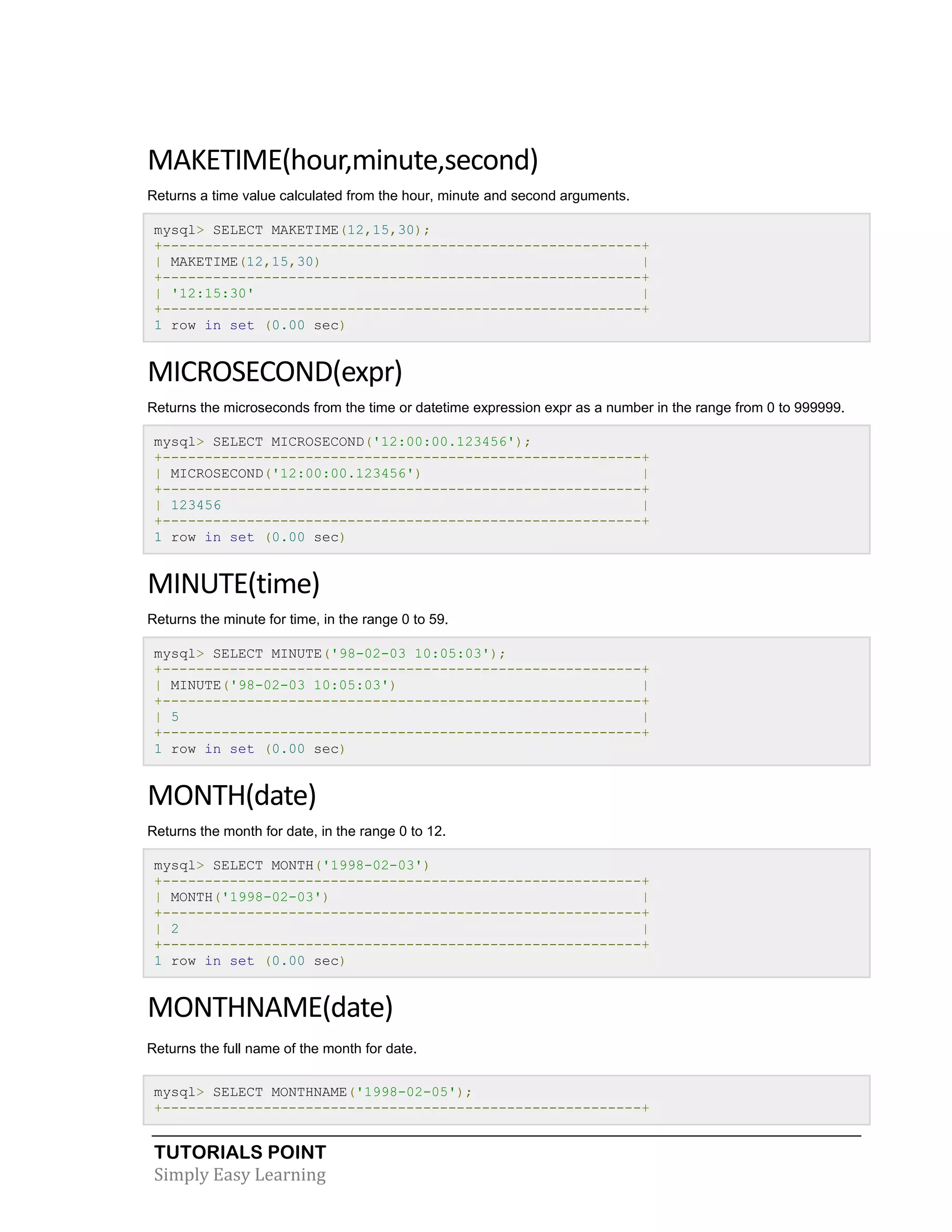 MAKETIME(hour,minute,second)
Returns a time value calculated from the hour, minute and second arguments.
mysql> SELECT MAKETIME(12,15,30);
+---------------------------------------------------------+
| MAKETIME(12,15,30)
|
+---------------------------------------------------------+
| '12:15:30'
|
+---------------------------------------------------------+
1 row in set (0.00 sec)

MICROSECOND(expr)
Returns the microseconds from the time or datetime expression expr as a number in the range from 0 to 999999.
mysql> SELECT MICROSECOND('12:00:00.123456');
+---------------------------------------------------------+
| MICROSECOND('12:00:00.123456')
|
+---------------------------------------------------------+
| 123456
|
+---------------------------------------------------------+
1 row in set (0.00 sec)

MINUTE(time)
Returns the minute for time, in the range 0 to 59.
mysql> SELECT MINUTE('98-02-03 10:05:03');
+---------------------------------------------------------+
| MINUTE('98-02-03 10:05:03')
|
+---------------------------------------------------------+
| 5
|
+---------------------------------------------------------+
1 row in set (0.00 sec)

MONTH(date)
Returns the month for date, in the range 0 to 12.
mysql> SELECT MONTH('1998-02-03')
+---------------------------------------------------------+
| MONTH('1998-02-03')
|
+---------------------------------------------------------+
| 2
|
+---------------------------------------------------------+
1 row in set (0.00 sec)

MONTHNAME(date)
Returns the full name of the month for date.
mysql> SELECT MONTHNAME('1998-02-05');
+---------------------------------------------------------+

TUTORIALS POINT
Simply Easy Learning

 