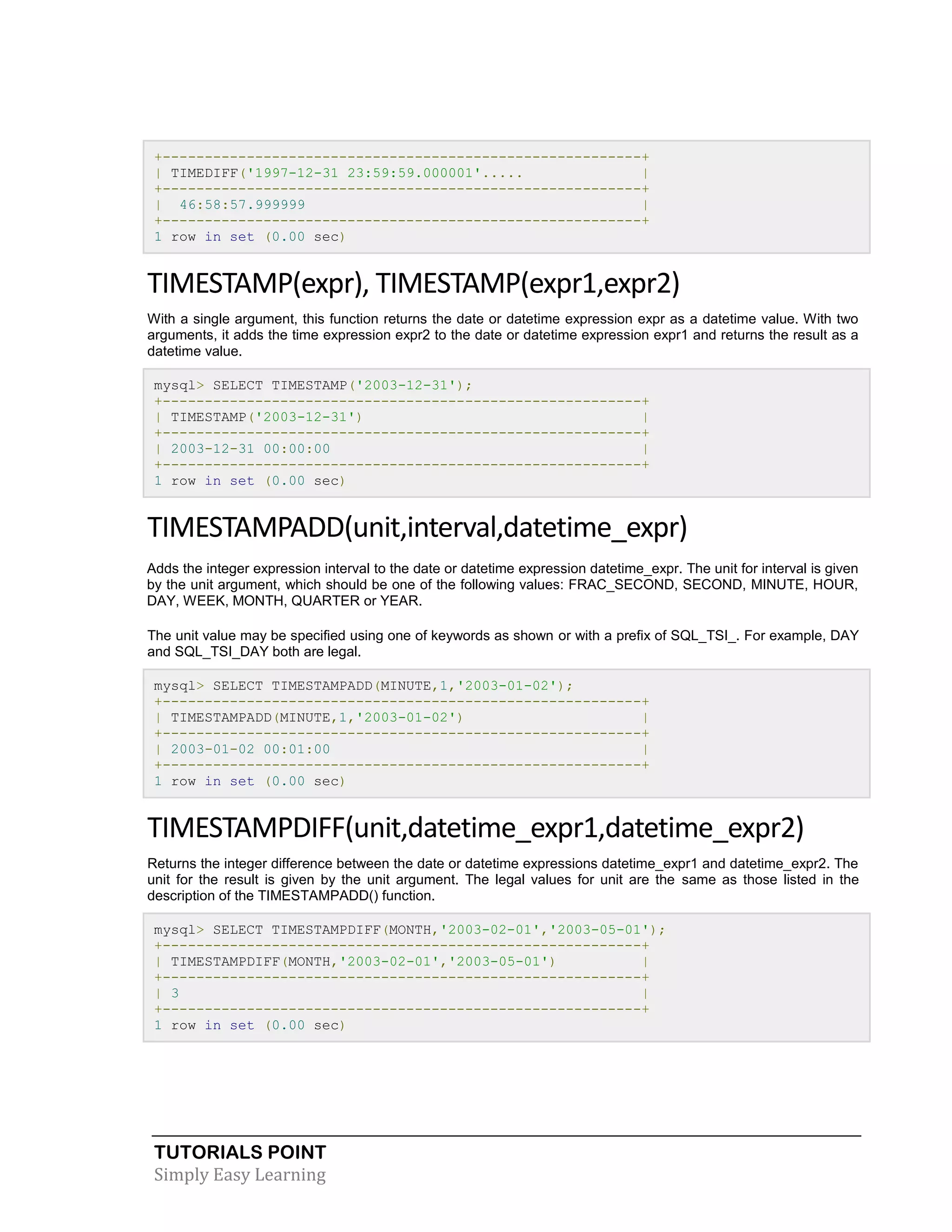 +---------------------------------------------------------+
| TIMEDIFF('1997-12-31 23:59:59.000001'.....
|
+---------------------------------------------------------+
| 46:58:57.999999
|
+---------------------------------------------------------+
1 row in set (0.00 sec)

TIMESTAMP(expr), TIMESTAMP(expr1,expr2)
With a single argument, this function returns the date or datetime expression expr as a datetime value. With two
arguments, it adds the time expression expr2 to the date or datetime expression expr1 and returns the result as a
datetime value.
mysql> SELECT TIMESTAMP('2003-12-31');
+---------------------------------------------------------+
| TIMESTAMP('2003-12-31')
|
+---------------------------------------------------------+
| 2003-12-31 00:00:00
|
+---------------------------------------------------------+
1 row in set (0.00 sec)

TIMESTAMPADD(unit,interval,datetime_expr)
Adds the integer expression interval to the date or datetime expression datetime_expr. The unit for interval is given
by the unit argument, which should be one of the following values: FRAC_SECOND, SECOND, MINUTE, HOUR,
DAY, WEEK, MONTH, QUARTER or YEAR.
The unit value may be specified using one of keywords as shown or with a prefix of SQL_TSI_. For example, DAY
and SQL_TSI_DAY both are legal.
mysql> SELECT TIMESTAMPADD(MINUTE,1,'2003-01-02');
+---------------------------------------------------------+
| TIMESTAMPADD(MINUTE,1,'2003-01-02')
|
+---------------------------------------------------------+
| 2003-01-02 00:01:00
|
+---------------------------------------------------------+
1 row in set (0.00 sec)

TIMESTAMPDIFF(unit,datetime_expr1,datetime_expr2)
Returns the integer difference between the date or datetime expressions datetime_expr1 and datetime_expr2. The
unit for the result is given by the unit argument. The legal values for unit are the same as those listed in the
description of the TIMESTAMPADD() function.
mysql> SELECT TIMESTAMPDIFF(MONTH,'2003-02-01','2003-05-01');
+---------------------------------------------------------+
| TIMESTAMPDIFF(MONTH,'2003-02-01','2003-05-01')
|
+---------------------------------------------------------+
| 3
|
+---------------------------------------------------------+
1 row in set (0.00 sec)

TUTORIALS POINT
Simply Easy Learning

 