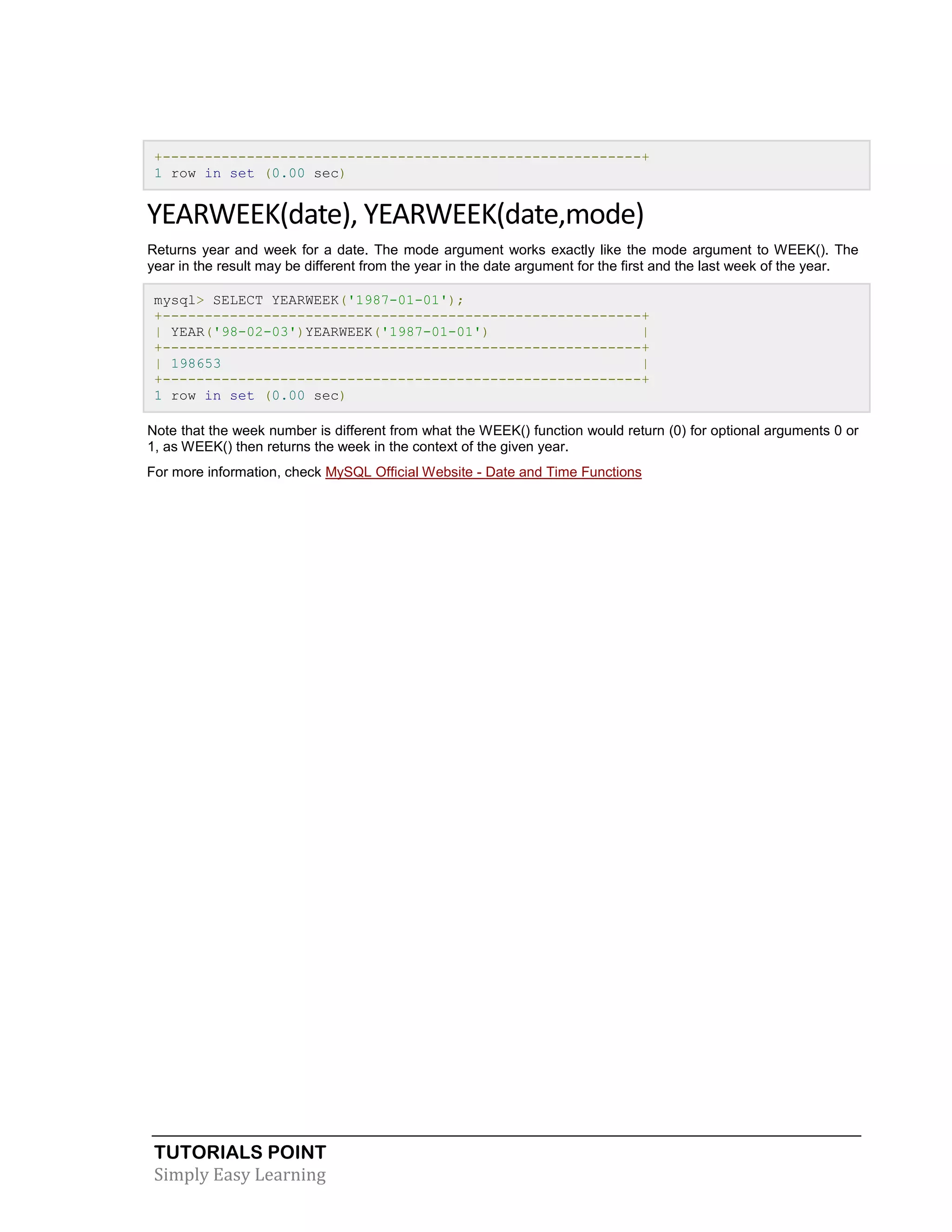 +---------------------------------------------------------+
1 row in set (0.00 sec)

YEARWEEK(date), YEARWEEK(date,mode)
Returns year and week for a date. The mode argument works exactly like the mode argument to WEEK(). The
year in the result may be different from the year in the date argument for the first and the last week of the year.
mysql> SELECT YEARWEEK('1987-01-01');
+---------------------------------------------------------+
| YEAR('98-02-03')YEARWEEK('1987-01-01')
|
+---------------------------------------------------------+
| 198653
|
+---------------------------------------------------------+
1 row in set (0.00 sec)
Note that the week number is different from what the WEEK() function would return (0) for optional arguments 0 or
1, as WEEK() then returns the week in the context of the given year.
For more information, check MySQL Official Website - Date and Time Functions

TUTORIALS POINT
Simply Easy Learning

 