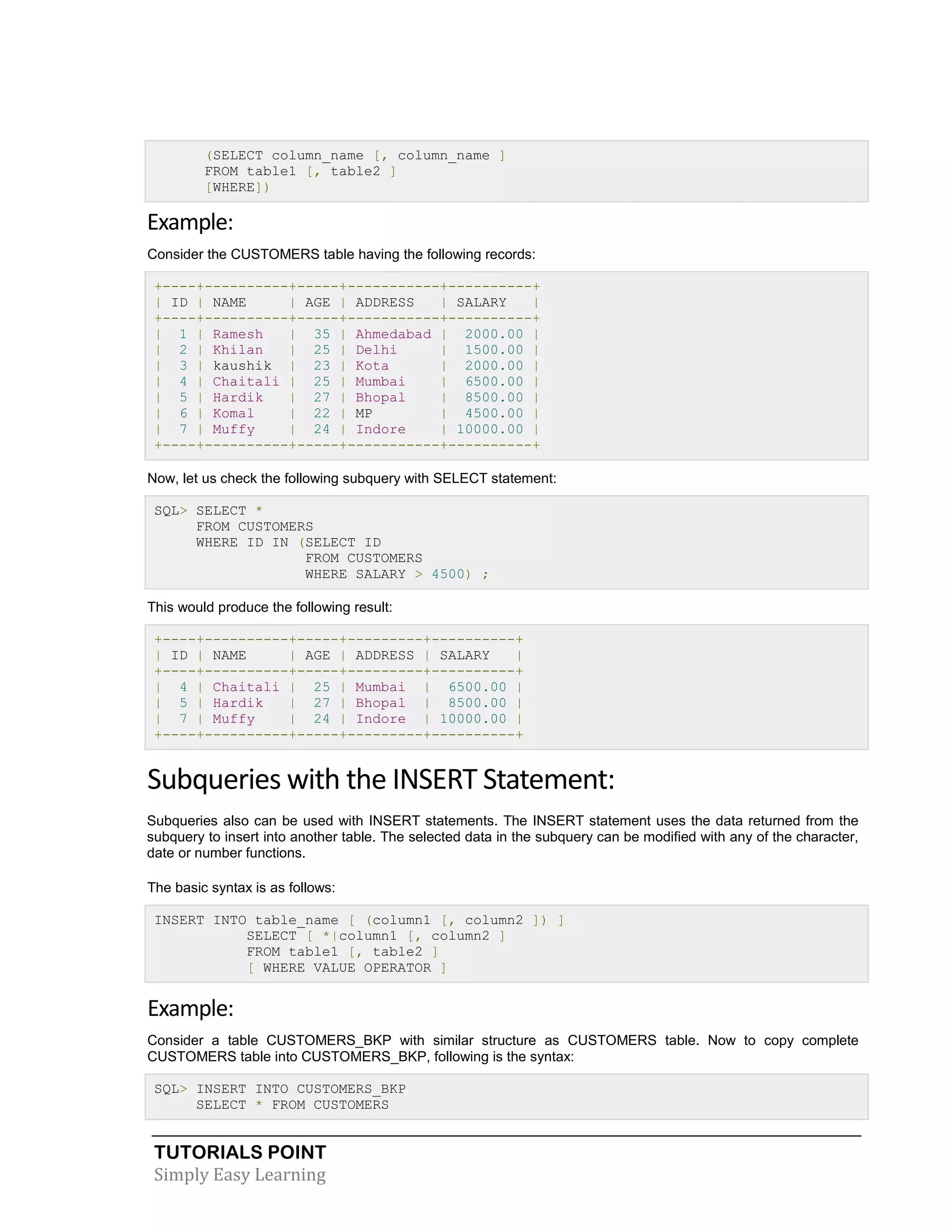 (SELECT column_name [, column_name ]
FROM table1 [, table2 ]
[WHERE])

Example:
Consider the CUSTOMERS table having the following records:
+----+----------+-----+-----------+----------+
| ID | NAME
| AGE | ADDRESS
| SALARY
|
+----+----------+-----+-----------+----------+
| 1 | Ramesh
| 35 | Ahmedabad | 2000.00 |
| 2 | Khilan
| 25 | Delhi
| 1500.00 |
| 3 | kaushik | 23 | Kota
| 2000.00 |
| 4 | Chaitali | 25 | Mumbai
| 6500.00 |
| 5 | Hardik
| 27 | Bhopal
| 8500.00 |
| 6 | Komal
| 22 | MP
| 4500.00 |
| 7 | Muffy
| 24 | Indore
| 10000.00 |
+----+----------+-----+-----------+----------+
Now, let us check the following subquery with SELECT statement:
SQL> SELECT *
FROM CUSTOMERS
WHERE ID IN (SELECT ID
FROM CUSTOMERS
WHERE SALARY > 4500) ;
This would produce the following result:
+----+----------+-----+---------+----------+
| ID | NAME
| AGE | ADDRESS | SALARY
|
+----+----------+-----+---------+----------+
| 4 | Chaitali | 25 | Mumbai | 6500.00 |
| 5 | Hardik
| 27 | Bhopal | 8500.00 |
| 7 | Muffy
| 24 | Indore | 10000.00 |
+----+----------+-----+---------+----------+

Subqueries with the INSERT Statement:
Subqueries also can be used with INSERT statements. The INSERT statement uses the data returned from the
subquery to insert into another table. The selected data in the subquery can be modified with any of the character,
date or number functions.
The basic syntax is as follows:
INSERT INTO table_name [ (column1 [, column2 ]) ]
SELECT [ *|column1 [, column2 ]
FROM table1 [, table2 ]
[ WHERE VALUE OPERATOR ]

Example:
Consider a table CUSTOMERS_BKP with similar structure as CUSTOMERS table. Now to copy complete
CUSTOMERS table into CUSTOMERS_BKP, following is the syntax:
SQL> INSERT INTO CUSTOMERS_BKP
SELECT * FROM CUSTOMERS

TUTORIALS POINT
Simply Easy Learning

 