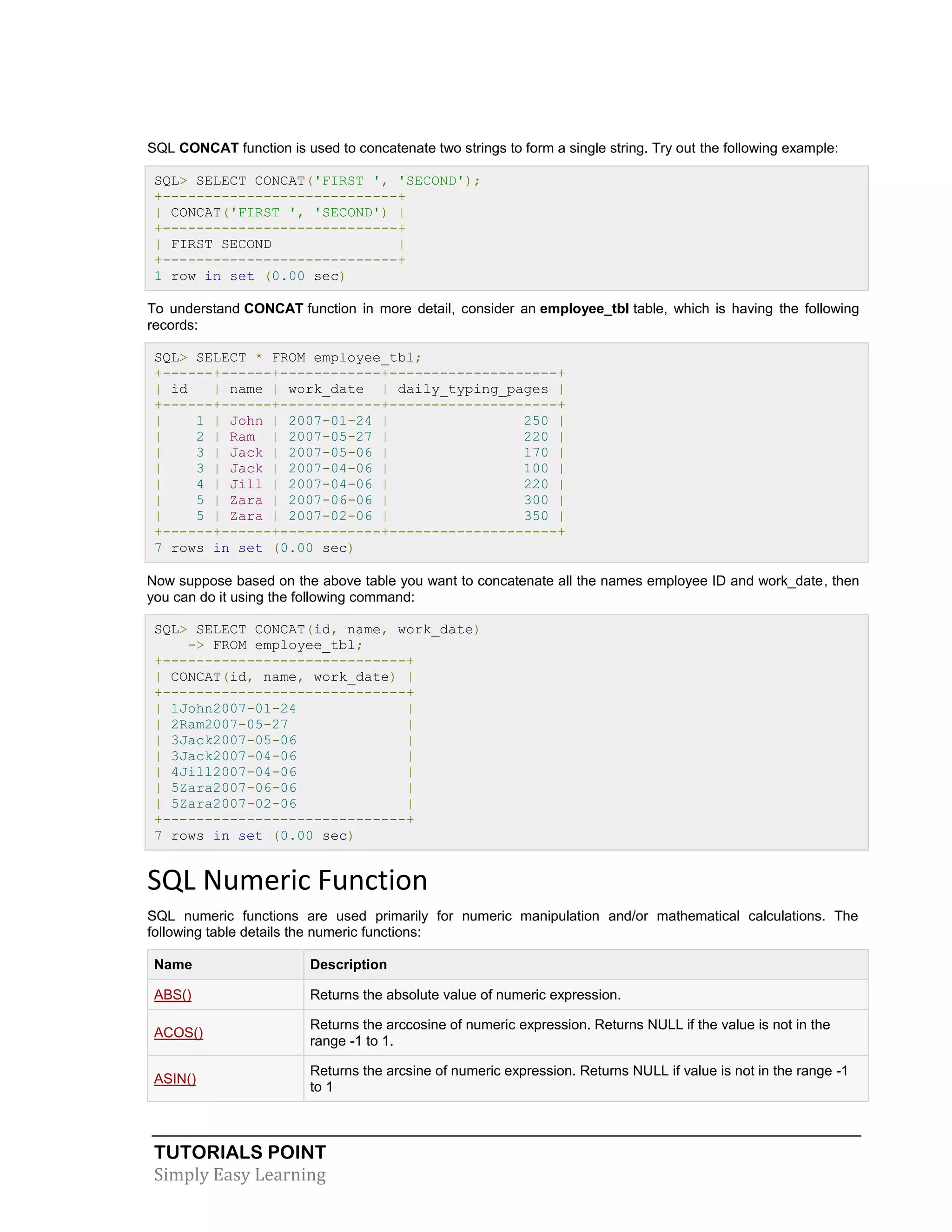 SQL CONCAT function is used to concatenate two strings to form a single string. Try out the following example:
SQL> SELECT CONCAT('FIRST ', 'SECOND');
+----------------------------+
| CONCAT('FIRST ', 'SECOND') |
+----------------------------+
| FIRST SECOND
|
+----------------------------+
1 row in set (0.00 sec)
To understand CONCAT function in more detail, consider an employee_tbl table, which is having the following
records:
SQL> SELECT * FROM employee_tbl;
+------+------+------------+--------------------+
| id
| name | work_date | daily_typing_pages |
+------+------+------------+--------------------+
|
1 | John | 2007-01-24 |
250 |
|
2 | Ram | 2007-05-27 |
220 |
|
3 | Jack | 2007-05-06 |
170 |
|
3 | Jack | 2007-04-06 |
100 |
|
4 | Jill | 2007-04-06 |
220 |
|
5 | Zara | 2007-06-06 |
300 |
|
5 | Zara | 2007-02-06 |
350 |
+------+------+------------+--------------------+
7 rows in set (0.00 sec)
Now suppose based on the above table you want to concatenate all the names employee ID and work_date, then
you can do it using the following command:
SQL> SELECT CONCAT(id, name, work_date)
-> FROM employee_tbl;
+-----------------------------+
| CONCAT(id, name, work_date) |
+-----------------------------+
| 1John2007-01-24
|
| 2Ram2007-05-27
|
| 3Jack2007-05-06
|
| 3Jack2007-04-06
|
| 4Jill2007-04-06
|
| 5Zara2007-06-06
|
| 5Zara2007-02-06
|
+-----------------------------+
7 rows in set (0.00 sec)

SQL Numeric Function
SQL numeric functions are used primarily for numeric manipulation and/or mathematical calculations. The
following table details the numeric functions:
Name

Description

ABS()

Returns the absolute value of numeric expression.

ACOS()

Returns the arccosine of numeric expression. Returns NULL if the value is not in the
range -1 to 1.

ASIN()

Returns the arcsine of numeric expression. Returns NULL if value is not in the range -1
to 1

TUTORIALS POINT
Simply Easy Learning

 