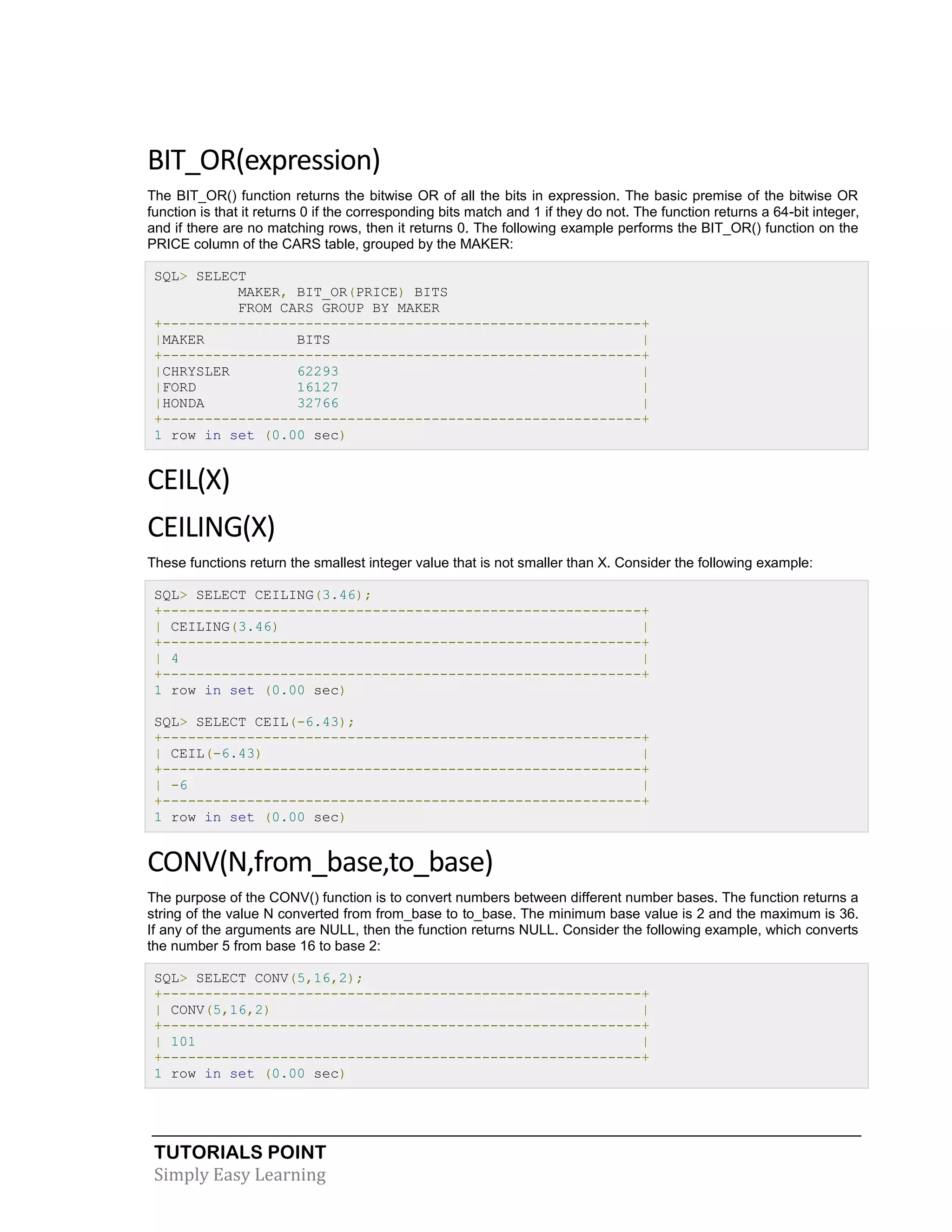 BIT_OR(expression)
The BIT_OR() function returns the bitwise OR of all the bits in expression. The basic premise of the bitwise OR
function is that it returns 0 if the corresponding bits match and 1 if they do not. The function returns a 64-bit integer,
and if there are no matching rows, then it returns 0. The following example performs the BIT_OR() function on the
PRICE column of the CARS table, grouped by the MAKER:
SQL> SELECT
MAKER, BIT_OR(PRICE) BITS
FROM CARS GROUP BY MAKER
+---------------------------------------------------------+
|MAKER
BITS
|
+---------------------------------------------------------+
|CHRYSLER
62293
|
|FORD
16127
|
|HONDA
32766
|
+---------------------------------------------------------+
1 row in set (0.00 sec)

CEIL(X)
CEILING(X)
These functions return the smallest integer value that is not smaller than X. Consider the following example:
SQL> SELECT CEILING(3.46);
+---------------------------------------------------------+
| CEILING(3.46)
|
+---------------------------------------------------------+
| 4
|
+---------------------------------------------------------+
1 row in set (0.00 sec)
SQL> SELECT CEIL(-6.43);
+---------------------------------------------------------+
| CEIL(-6.43)
|
+---------------------------------------------------------+
| -6
|
+---------------------------------------------------------+
1 row in set (0.00 sec)

CONV(N,from_base,to_base)
The purpose of the CONV() function is to convert numbers between different number bases. The function returns a
string of the value N converted from from_base to to_base. The minimum base value is 2 and the maximum is 36.
If any of the arguments are NULL, then the function returns NULL. Consider the following example, which converts
the number 5 from base 16 to base 2:
SQL> SELECT CONV(5,16,2);
+---------------------------------------------------------+
| CONV(5,16,2)
|
+---------------------------------------------------------+
| 101
|
+---------------------------------------------------------+
1 row in set (0.00 sec)

TUTORIALS POINT
Simply Easy Learning

 
