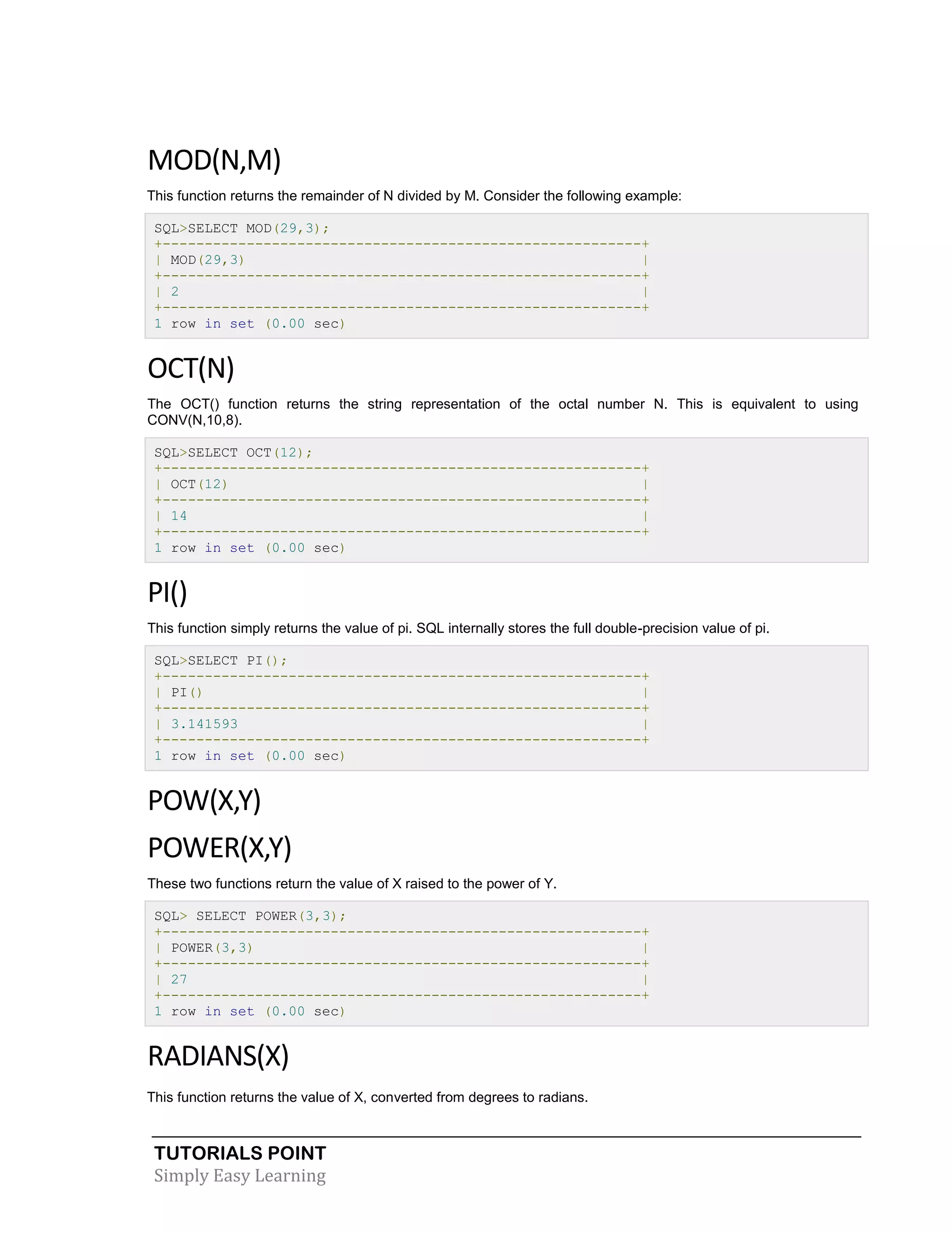 MOD(N,M)
This function returns the remainder of N divided by M. Consider the following example:
SQL>SELECT MOD(29,3);
+---------------------------------------------------------+
| MOD(29,3)
|
+---------------------------------------------------------+
| 2
|
+---------------------------------------------------------+
1 row in set (0.00 sec)

OCT(N)
The OCT() function returns the string representation of the octal number N. This is equivalent to using
CONV(N,10,8).
SQL>SELECT OCT(12);
+---------------------------------------------------------+
| OCT(12)
|
+---------------------------------------------------------+
| 14
|
+---------------------------------------------------------+
1 row in set (0.00 sec)

PI()
This function simply returns the value of pi. SQL internally stores the full double-precision value of pi.
SQL>SELECT PI();
+---------------------------------------------------------+
| PI()
|
+---------------------------------------------------------+
| 3.141593
|
+---------------------------------------------------------+
1 row in set (0.00 sec)

POW(X,Y)
POWER(X,Y)
These two functions return the value of X raised to the power of Y.
SQL> SELECT POWER(3,3);
+---------------------------------------------------------+
| POWER(3,3)
|
+---------------------------------------------------------+
| 27
|
+---------------------------------------------------------+
1 row in set (0.00 sec)

RADIANS(X)
This function returns the value of X, converted from degrees to radians.

TUTORIALS POINT
Simply Easy Learning

 