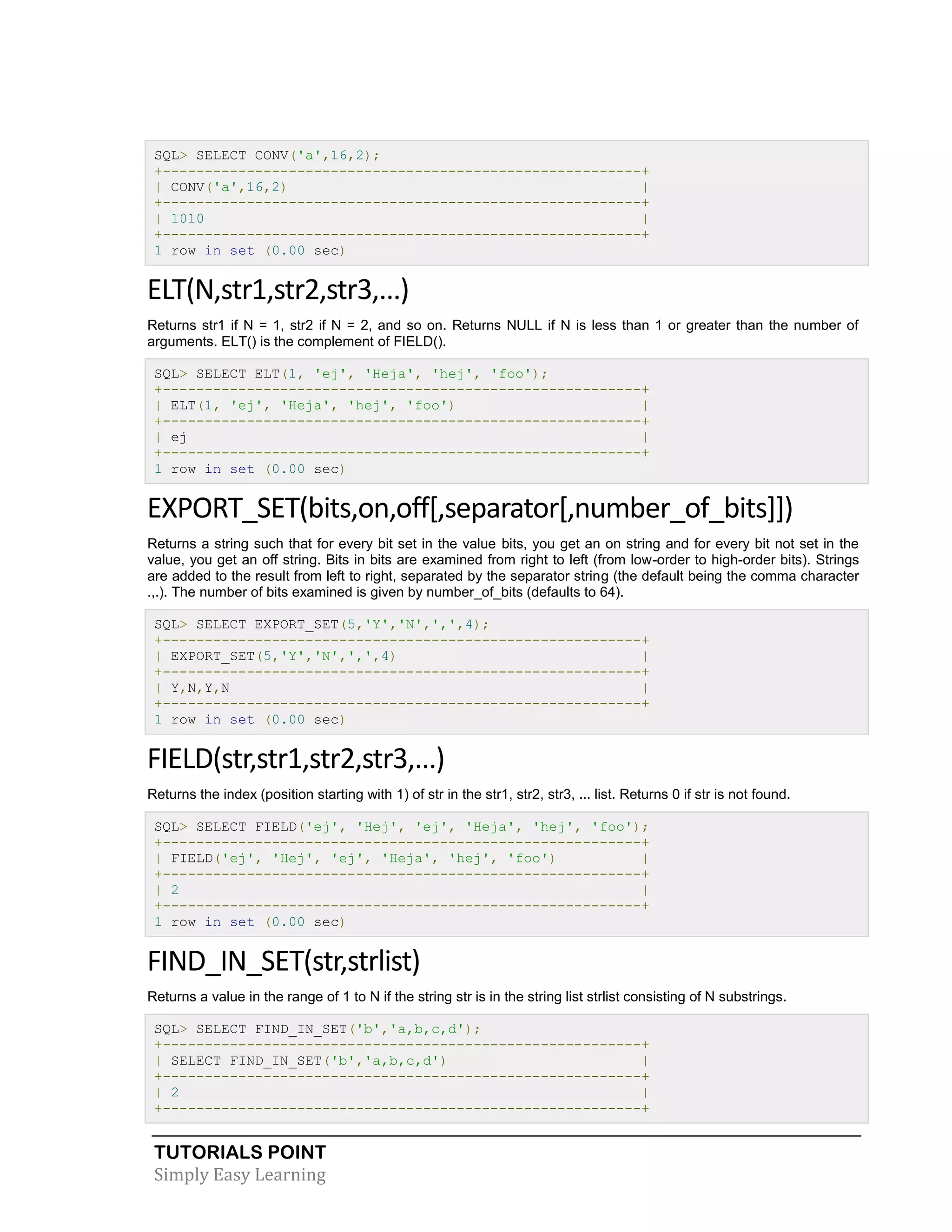 SQL> SELECT CONV('a',16,2);
+---------------------------------------------------------+
| CONV('a',16,2)
|
+---------------------------------------------------------+
| 1010
|
+---------------------------------------------------------+
1 row in set (0.00 sec)

ELT(N,str1,str2,str3,...)
Returns str1 if N = 1, str2 if N = 2, and so on. Returns NULL if N is less than 1 or greater than the number of
arguments. ELT() is the complement of FIELD().
SQL> SELECT ELT(1, 'ej', 'Heja', 'hej', 'foo');
+---------------------------------------------------------+
| ELT(1, 'ej', 'Heja', 'hej', 'foo')
|
+---------------------------------------------------------+
| ej
|
+---------------------------------------------------------+
1 row in set (0.00 sec)

EXPORT_SET(bits,on,off[,separator[,number_of_bits]])
Returns a string such that for every bit set in the value bits, you get an on string and for every bit not set in the
value, you get an off string. Bits in bits are examined from right to left (from low-order to high-order bits). Strings
are added to the result from left to right, separated by the separator string (the default being the comma character
.,.). The number of bits examined is given by number_of_bits (defaults to 64).
SQL> SELECT EXPORT_SET(5,'Y','N',',',4);
+---------------------------------------------------------+
| EXPORT_SET(5,'Y','N',',',4)
|
+---------------------------------------------------------+
| Y,N,Y,N
|
+---------------------------------------------------------+
1 row in set (0.00 sec)

FIELD(str,str1,str2,str3,...)
Returns the index (position starting with 1) of str in the str1, str2, str3, ... list. Returns 0 if str is not found.
SQL> SELECT FIELD('ej', 'Hej', 'ej', 'Heja', 'hej', 'foo');
+---------------------------------------------------------+
| FIELD('ej', 'Hej', 'ej', 'Heja', 'hej', 'foo')
|
+---------------------------------------------------------+
| 2
|
+---------------------------------------------------------+
1 row in set (0.00 sec)

FIND_IN_SET(str,strlist)
Returns a value in the range of 1 to N if the string str is in the string list strlist consisting of N substrings.
SQL> SELECT FIND_IN_SET('b','a,b,c,d');
+---------------------------------------------------------+
| SELECT FIND_IN_SET('b','a,b,c,d')
|
+---------------------------------------------------------+
| 2
|
+---------------------------------------------------------+

TUTORIALS POINT
Simply Easy Learning

 