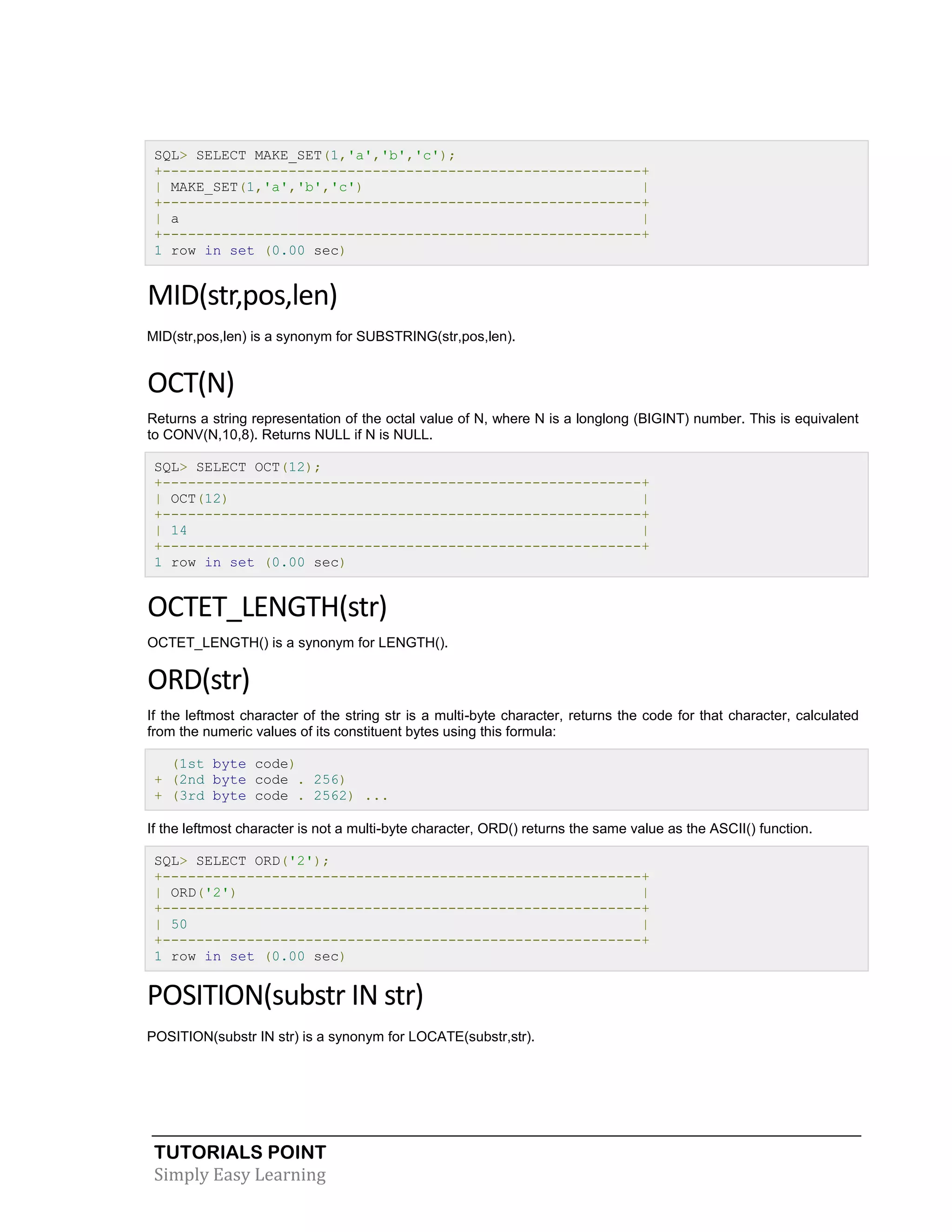 SQL> SELECT MAKE_SET(1,'a','b','c');
+---------------------------------------------------------+
| MAKE_SET(1,'a','b','c')
|
+---------------------------------------------------------+
| a
|
+---------------------------------------------------------+
1 row in set (0.00 sec)

MID(str,pos,len)
MID(str,pos,len) is a synonym for SUBSTRING(str,pos,len).

OCT(N)
Returns a string representation of the octal value of N, where N is a longlong (BIGINT) number. This is equivalent
to CONV(N,10,8). Returns NULL if N is NULL.
SQL> SELECT OCT(12);
+---------------------------------------------------------+
| OCT(12)
|
+---------------------------------------------------------+
| 14
|
+---------------------------------------------------------+
1 row in set (0.00 sec)

OCTET_LENGTH(str)
OCTET_LENGTH() is a synonym for LENGTH().

ORD(str)
If the leftmost character of the string str is a multi-byte character, returns the code for that character, calculated
from the numeric values of its constituent bytes using this formula:
(1st byte code)
+ (2nd byte code . 256)
+ (3rd byte code . 2562) ...
If the leftmost character is not a multi-byte character, ORD() returns the same value as the ASCII() function.
SQL> SELECT ORD('2');
+---------------------------------------------------------+
| ORD('2')
|
+---------------------------------------------------------+
| 50
|
+---------------------------------------------------------+
1 row in set (0.00 sec)

POSITION(substr IN str)
POSITION(substr IN str) is a synonym for LOCATE(substr,str).

TUTORIALS POINT
Simply Easy Learning

 