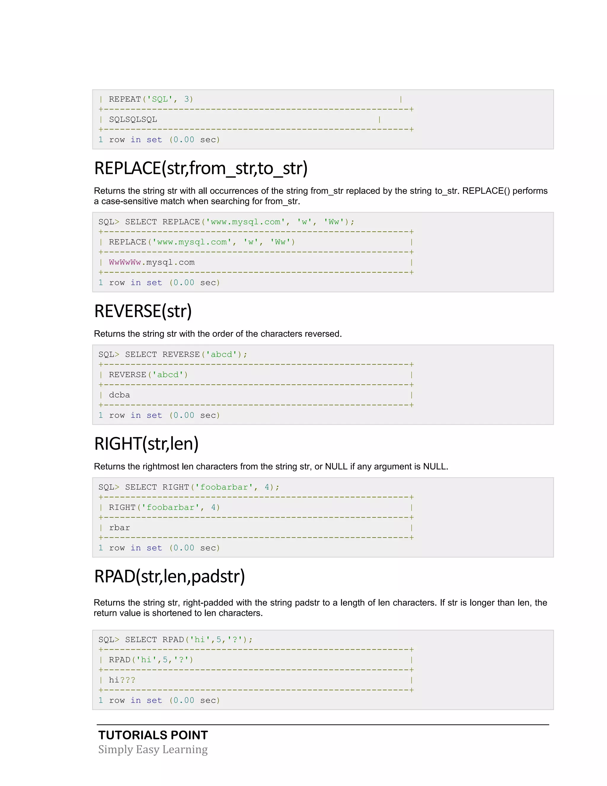 | REPEAT('SQL', 3)
|
+---------------------------------------------------------+
| SQLSQLSQL
|
+---------------------------------------------------------+
1 row in set (0.00 sec)

REPLACE(str,from_str,to_str)
Returns the string str with all occurrences of the string from_str replaced by the string to_str. REPLACE() performs
a case-sensitive match when searching for from_str.
SQL> SELECT REPLACE('www.mysql.com', 'w', 'Ww');
+---------------------------------------------------------+
| REPLACE('www.mysql.com', 'w', 'Ww')
|
+---------------------------------------------------------+
| WwWwWw.mysql.com
|
+---------------------------------------------------------+
1 row in set (0.00 sec)

REVERSE(str)
Returns the string str with the order of the characters reversed.
SQL> SELECT REVERSE('abcd');
+---------------------------------------------------------+
| REVERSE('abcd')
|
+---------------------------------------------------------+
| dcba
|
+---------------------------------------------------------+
1 row in set (0.00 sec)

RIGHT(str,len)
Returns the rightmost len characters from the string str, or NULL if any argument is NULL.
SQL> SELECT RIGHT('foobarbar', 4);
+---------------------------------------------------------+
| RIGHT('foobarbar', 4)
|
+---------------------------------------------------------+
| rbar
|
+---------------------------------------------------------+
1 row in set (0.00 sec)

RPAD(str,len,padstr)
Returns the string str, right-padded with the string padstr to a length of len characters. If str is longer than len, the
return value is shortened to len characters.
SQL> SELECT RPAD('hi',5,'?');
+---------------------------------------------------------+
| RPAD('hi',5,'?')
|
+---------------------------------------------------------+
| hi???
|
+---------------------------------------------------------+
1 row in set (0.00 sec)

TUTORIALS POINT
Simply Easy Learning

 