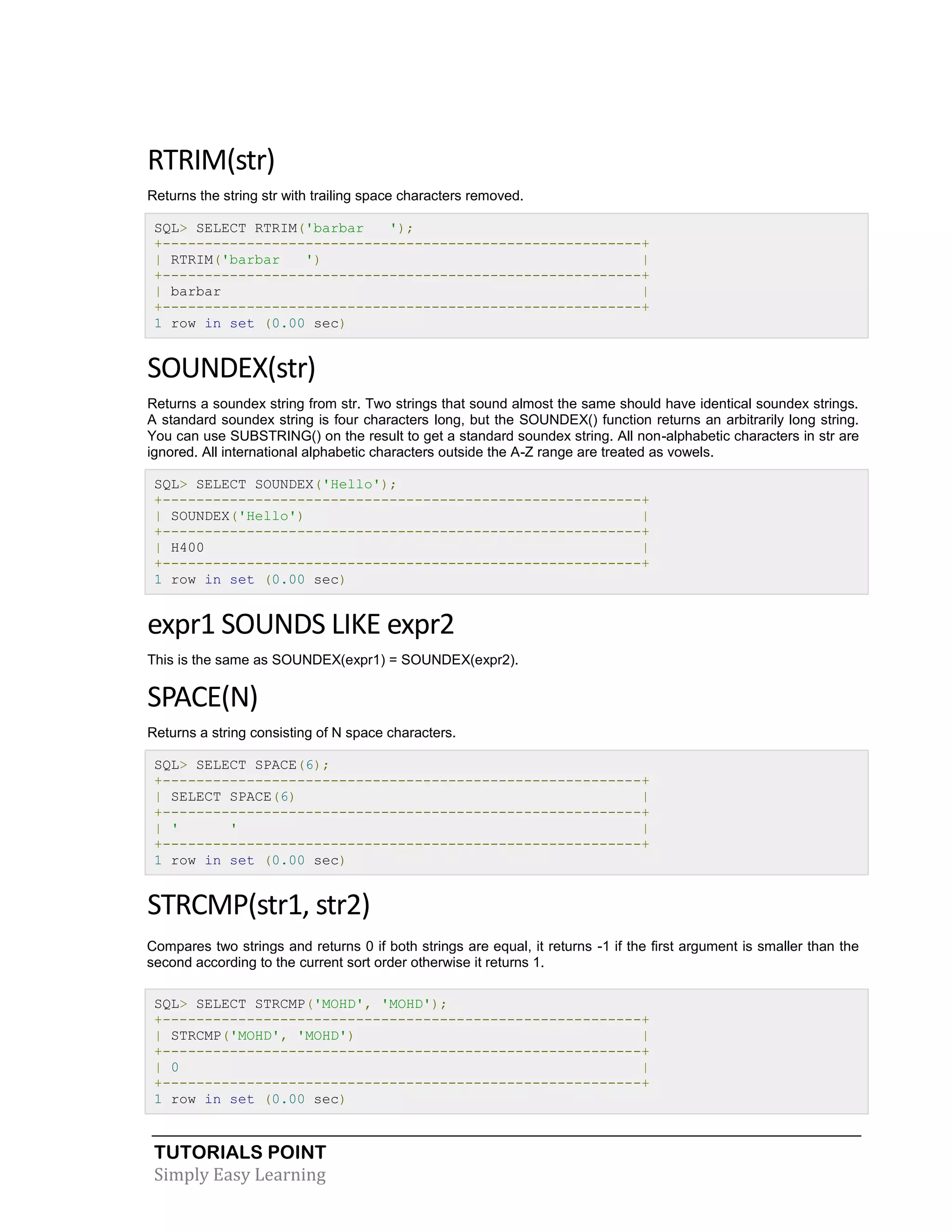 RTRIM(str)
Returns the string str with trailing space characters removed.
SQL> SELECT RTRIM('barbar
');
+---------------------------------------------------------+
| RTRIM('barbar
')
|
+---------------------------------------------------------+
| barbar
|
+---------------------------------------------------------+
1 row in set (0.00 sec)

SOUNDEX(str)
Returns a soundex string from str. Two strings that sound almost the same should have identical soundex strings.
A standard soundex string is four characters long, but the SOUNDEX() function returns an arbitrarily long string.
You can use SUBSTRING() on the result to get a standard soundex string. All non-alphabetic characters in str are
ignored. All international alphabetic characters outside the A-Z range are treated as vowels.
SQL> SELECT SOUNDEX('Hello');
+---------------------------------------------------------+
| SOUNDEX('Hello')
|
+---------------------------------------------------------+
| H400
|
+---------------------------------------------------------+
1 row in set (0.00 sec)

expr1 SOUNDS LIKE expr2
This is the same as SOUNDEX(expr1) = SOUNDEX(expr2).

SPACE(N)
Returns a string consisting of N space characters.
SQL> SELECT SPACE(6);
+---------------------------------------------------------+
| SELECT SPACE(6)
|
+---------------------------------------------------------+
| '
'
|
+---------------------------------------------------------+
1 row in set (0.00 sec)

STRCMP(str1, str2)
Compares two strings and returns 0 if both strings are equal, it returns -1 if the first argument is smaller than the
second according to the current sort order otherwise it returns 1.
SQL> SELECT STRCMP('MOHD', 'MOHD');
+---------------------------------------------------------+
| STRCMP('MOHD', 'MOHD')
|
+---------------------------------------------------------+
| 0
|
+---------------------------------------------------------+
1 row in set (0.00 sec)

TUTORIALS POINT
Simply Easy Learning

 