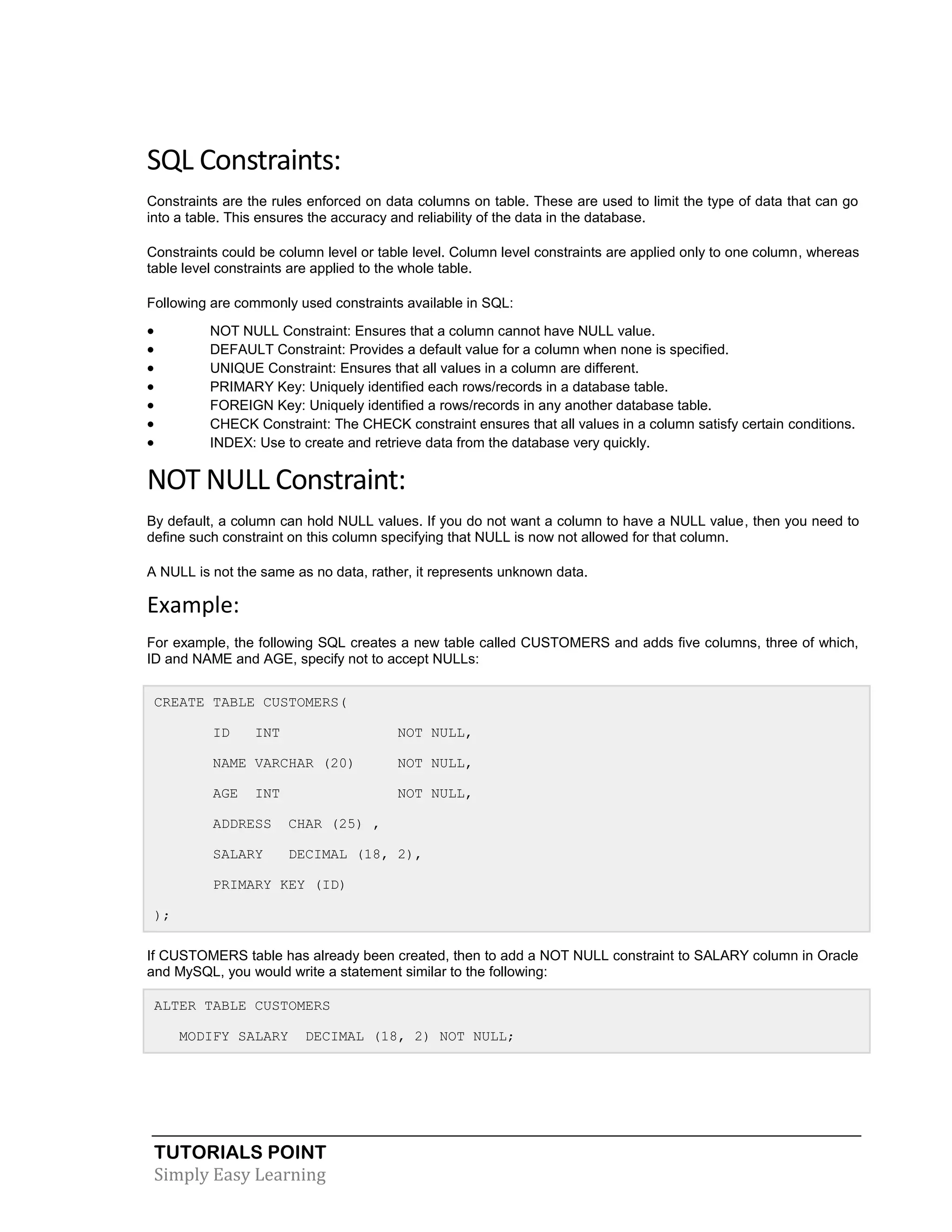 SQL Constraints:
Constraints are the rules enforced on data columns on table. These are used to limit the type of data that can go
into a table. This ensures the accuracy and reliability of the data in the database.
Constraints could be column level or table level. Column level constraints are applied only to one column, whereas
table level constraints are applied to the whole table.
Following are commonly used constraints available in SQL:









NOT NULL Constraint: Ensures that a column cannot have NULL value.
DEFAULT Constraint: Provides a default value for a column when none is specified.
UNIQUE Constraint: Ensures that all values in a column are different.
PRIMARY Key: Uniquely identified each rows/records in a database table.
FOREIGN Key: Uniquely identified a rows/records in any another database table.
CHECK Constraint: The CHECK constraint ensures that all values in a column satisfy certain conditions.
INDEX: Use to create and retrieve data from the database very quickly.

NOT NULL Constraint:
By default, a column can hold NULL values. If you do not want a column to have a NULL value, then you need to
define such constraint on this column specifying that NULL is now not allowed for that column.
A NULL is not the same as no data, rather, it represents unknown data.

Example:
For example, the following SQL creates a new table called CUSTOMERS and adds five columns, three of which,
ID and NAME and AGE, specify not to accept NULLs:
CREATE TABLE CUSTOMERS(
ID

INT

NOT NULL,

NAME VARCHAR (20)

NOT NULL,

AGE

NOT NULL,

INT

ADDRESS

CHAR (25) ,

SALARY

DECIMAL (18, 2),

PRIMARY KEY (ID)
);
If CUSTOMERS table has already been created, then to add a NOT NULL constraint to SALARY column in Oracle
and MySQL, you would write a statement similar to the following:
ALTER TABLE CUSTOMERS
MODIFY SALARY

DECIMAL (18, 2) NOT NULL;

TUTORIALS POINT
Simply Easy Learning

 