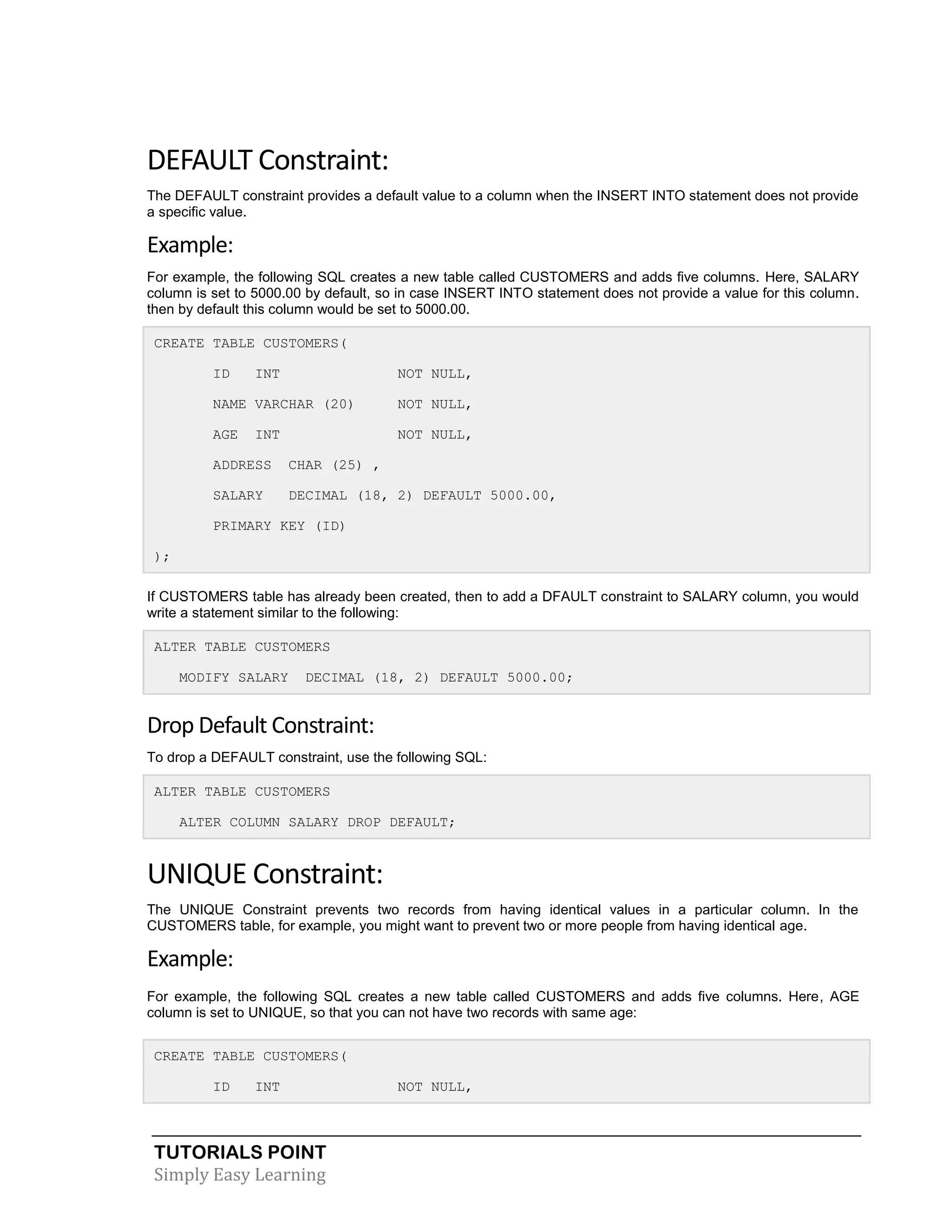 DEFAULT Constraint:
The DEFAULT constraint provides a default value to a column when the INSERT INTO statement does not provide
a specific value.

Example:
For example, the following SQL creates a new table called CUSTOMERS and adds five columns. Here, SALARY
column is set to 5000.00 by default, so in case INSERT INTO statement does not provide a value for this column.
then by default this column would be set to 5000.00.
CREATE TABLE CUSTOMERS(
ID

INT

NOT NULL,

NAME VARCHAR (20)

NOT NULL,

AGE

NOT NULL,

INT

ADDRESS

CHAR (25) ,

SALARY

DECIMAL (18, 2) DEFAULT 5000.00,

PRIMARY KEY (ID)
);
If CUSTOMERS table has already been created, then to add a DFAULT constraint to SALARY column, you would
write a statement similar to the following:
ALTER TABLE CUSTOMERS
MODIFY SALARY

DECIMAL (18, 2) DEFAULT 5000.00;

Drop Default Constraint:
To drop a DEFAULT constraint, use the following SQL:
ALTER TABLE CUSTOMERS
ALTER COLUMN SALARY DROP DEFAULT;

UNIQUE Constraint:
The UNIQUE Constraint prevents two records from having identical values in a particular column. In the
CUSTOMERS table, for example, you might want to prevent two or more people from having identical age.

Example:
For example, the following SQL creates a new table called CUSTOMERS and adds five columns. Here, AGE
column is set to UNIQUE, so that you can not have two records with same age:
CREATE TABLE CUSTOMERS(
ID

INT

TUTORIALS POINT
Simply Easy Learning

NOT NULL,

 