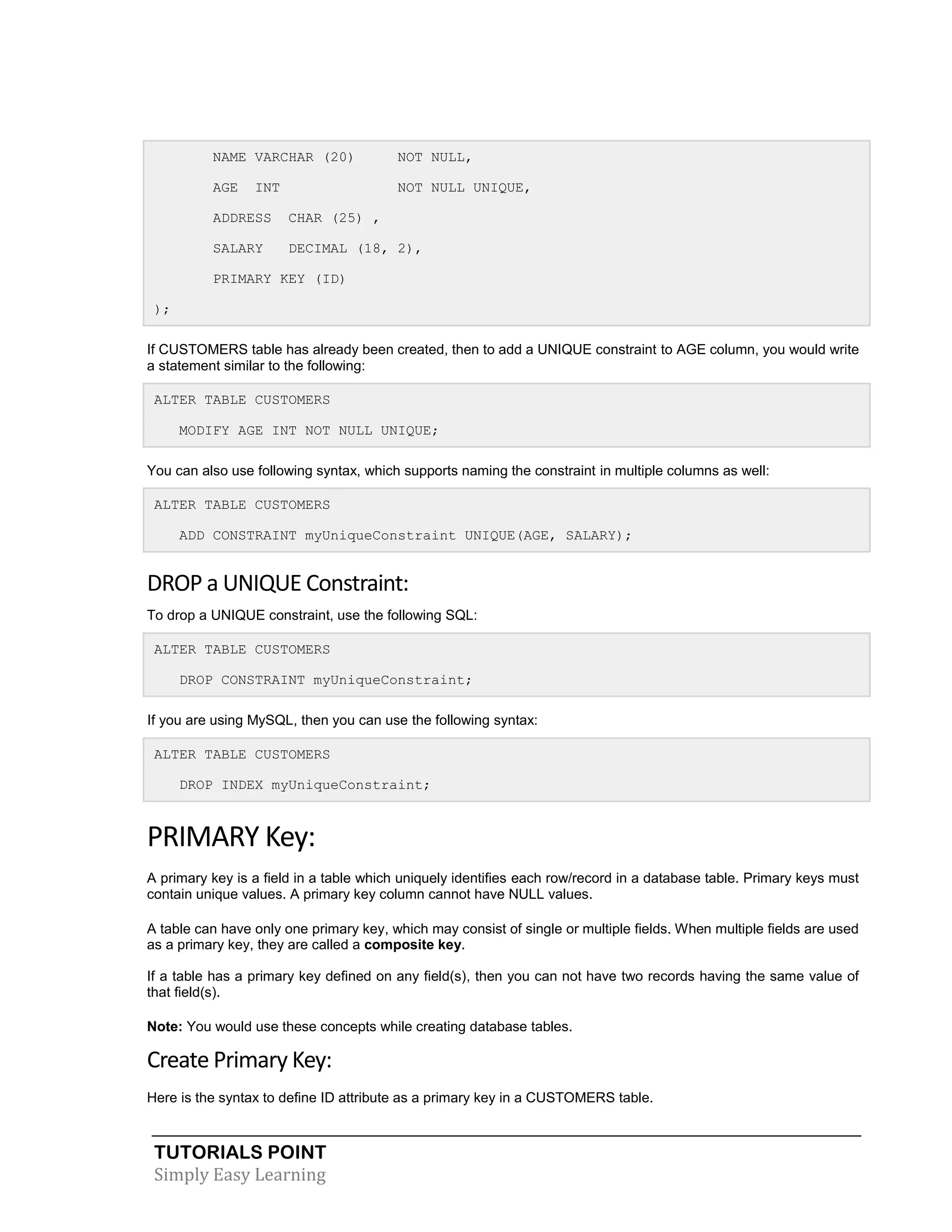 NAME VARCHAR (20)

NOT NULL,

AGE

NOT NULL UNIQUE,

INT

ADDRESS

CHAR (25) ,

SALARY

DECIMAL (18, 2),

PRIMARY KEY (ID)
);
If CUSTOMERS table has already been created, then to add a UNIQUE constraint to AGE column, you would write
a statement similar to the following:
ALTER TABLE CUSTOMERS
MODIFY AGE INT NOT NULL UNIQUE;
You can also use following syntax, which supports naming the constraint in multiple columns as well:
ALTER TABLE CUSTOMERS
ADD CONSTRAINT myUniqueConstraint UNIQUE(AGE, SALARY);

DROP a UNIQUE Constraint:
To drop a UNIQUE constraint, use the following SQL:
ALTER TABLE CUSTOMERS
DROP CONSTRAINT myUniqueConstraint;
If you are using MySQL, then you can use the following syntax:
ALTER TABLE CUSTOMERS
DROP INDEX myUniqueConstraint;

PRIMARY Key:
A primary key is a field in a table which uniquely identifies each row/record in a database table. Primary keys must
contain unique values. A primary key column cannot have NULL values.
A table can have only one primary key, which may consist of single or multiple fields. When multiple fields are used
as a primary key, they are called a composite key.
If a table has a primary key defined on any field(s), then you can not have two records having the same value of
that field(s).
Note: You would use these concepts while creating database tables.

Create Primary Key:
Here is the syntax to define ID attribute as a primary key in a CUSTOMERS table.

TUTORIALS POINT
Simply Easy Learning

 