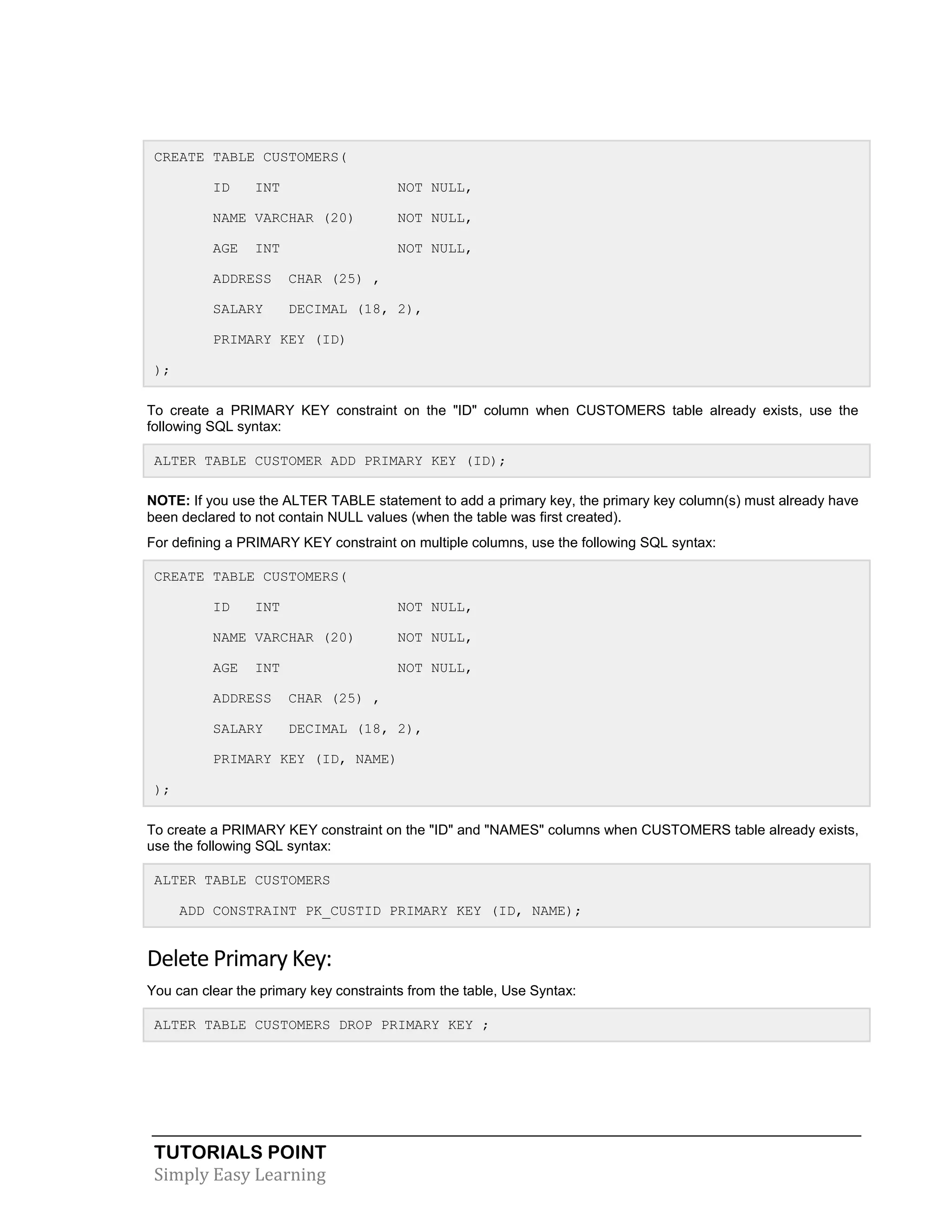 CREATE TABLE CUSTOMERS(
ID

INT

NOT NULL,

NAME VARCHAR (20)

NOT NULL,

AGE

NOT NULL,

INT

ADDRESS

CHAR (25) ,

SALARY

DECIMAL (18, 2),

PRIMARY KEY (ID)
);
To create a PRIMARY KEY constraint on the "ID" column when CUSTOMERS table already exists, use the
following SQL syntax:
ALTER TABLE CUSTOMER ADD PRIMARY KEY (ID);
NOTE: If you use the ALTER TABLE statement to add a primary key, the primary key column(s) must already have
been declared to not contain NULL values (when the table was first created).
For defining a PRIMARY KEY constraint on multiple columns, use the following SQL syntax:
CREATE TABLE CUSTOMERS(
ID

INT

NOT NULL,

NAME VARCHAR (20)

NOT NULL,

AGE

NOT NULL,

INT

ADDRESS

CHAR (25) ,

SALARY

DECIMAL (18, 2),

PRIMARY KEY (ID, NAME)
);
To create a PRIMARY KEY constraint on the "ID" and "NAMES" columns when CUSTOMERS table already exists,
use the following SQL syntax:
ALTER TABLE CUSTOMERS
ADD CONSTRAINT PK_CUSTID PRIMARY KEY (ID, NAME);

Delete Primary Key:
You can clear the primary key constraints from the table, Use Syntax:
ALTER TABLE CUSTOMERS DROP PRIMARY KEY ;

TUTORIALS POINT
Simply Easy Learning

 