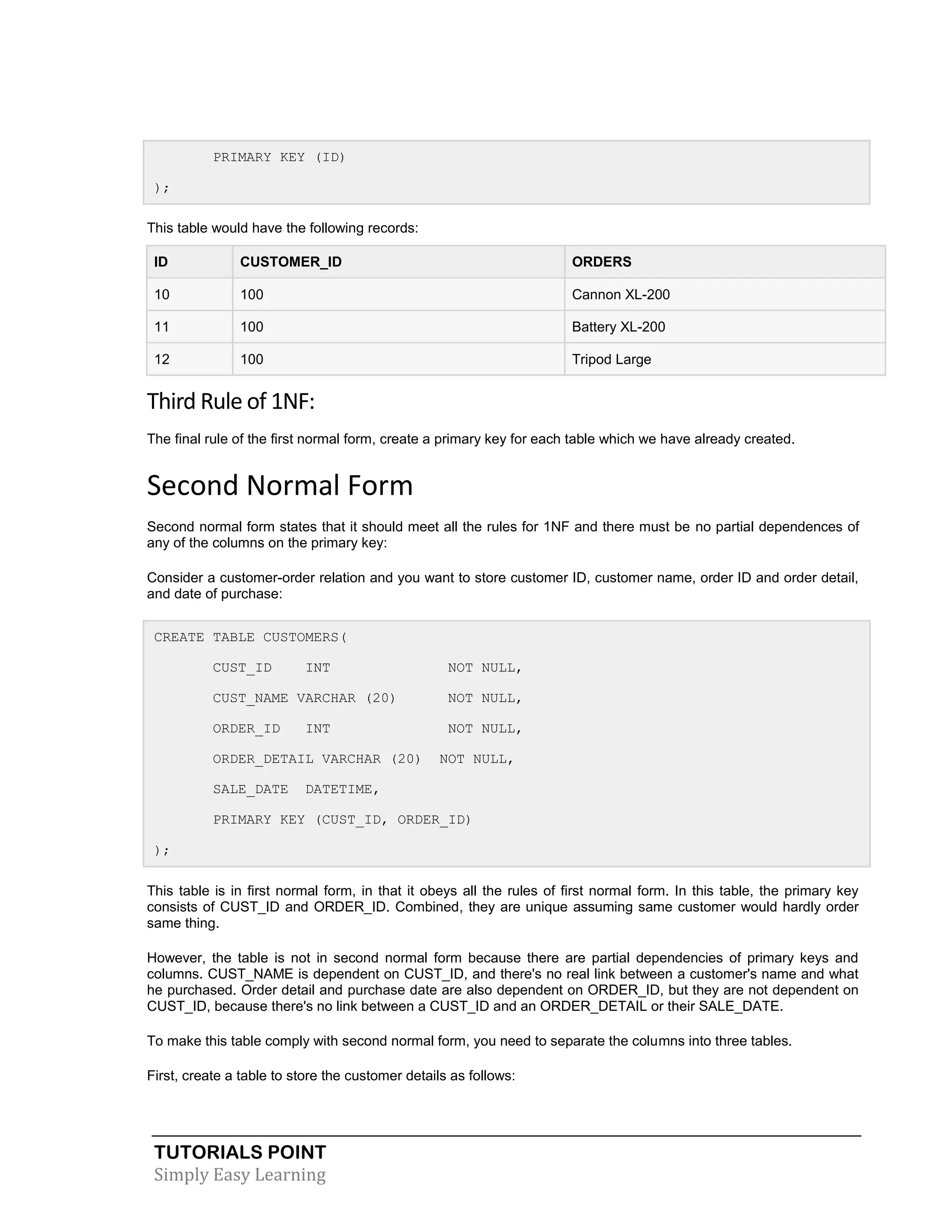 PRIMARY KEY (ID)
);
This table would have the following records:
ID

CUSTOMER_ID

ORDERS

10

100

Cannon XL-200

11

100

Battery XL-200

12

100

Tripod Large

Third Rule of 1NF:
The final rule of the first normal form, create a primary key for each table which we have already created.

Second Normal Form
Second normal form states that it should meet all the rules for 1NF and there must be no partial dependences of
any of the columns on the primary key:
Consider a customer-order relation and you want to store customer ID, customer name, order ID and order detail,
and date of purchase:
CREATE TABLE CUSTOMERS(
CUST_ID

INT

NOT NULL,

CUST_NAME VARCHAR (20)

NOT NULL,

ORDER_ID

NOT NULL,

INT

ORDER_DETAIL VARCHAR (20)
SALE_DATE

NOT NULL,

DATETIME,

PRIMARY KEY (CUST_ID, ORDER_ID)
);
This table is in first normal form, in that it obeys all the rules of first normal form. In this table, the primary key
consists of CUST_ID and ORDER_ID. Combined, they are unique assuming same customer would hardly order
same thing.
However, the table is not in second normal form because there are partial dependencies of primary keys and
columns. CUST_NAME is dependent on CUST_ID, and there's no real link between a customer's name and what
he purchased. Order detail and purchase date are also dependent on ORDER_ID, but they are not dependent on
CUST_ID, because there's no link between a CUST_ID and an ORDER_DETAIL or their SALE_DATE.
To make this table comply with second normal form, you need to separate the columns into three tables.
First, create a table to store the customer details as follows:

TUTORIALS POINT
Simply Easy Learning

 