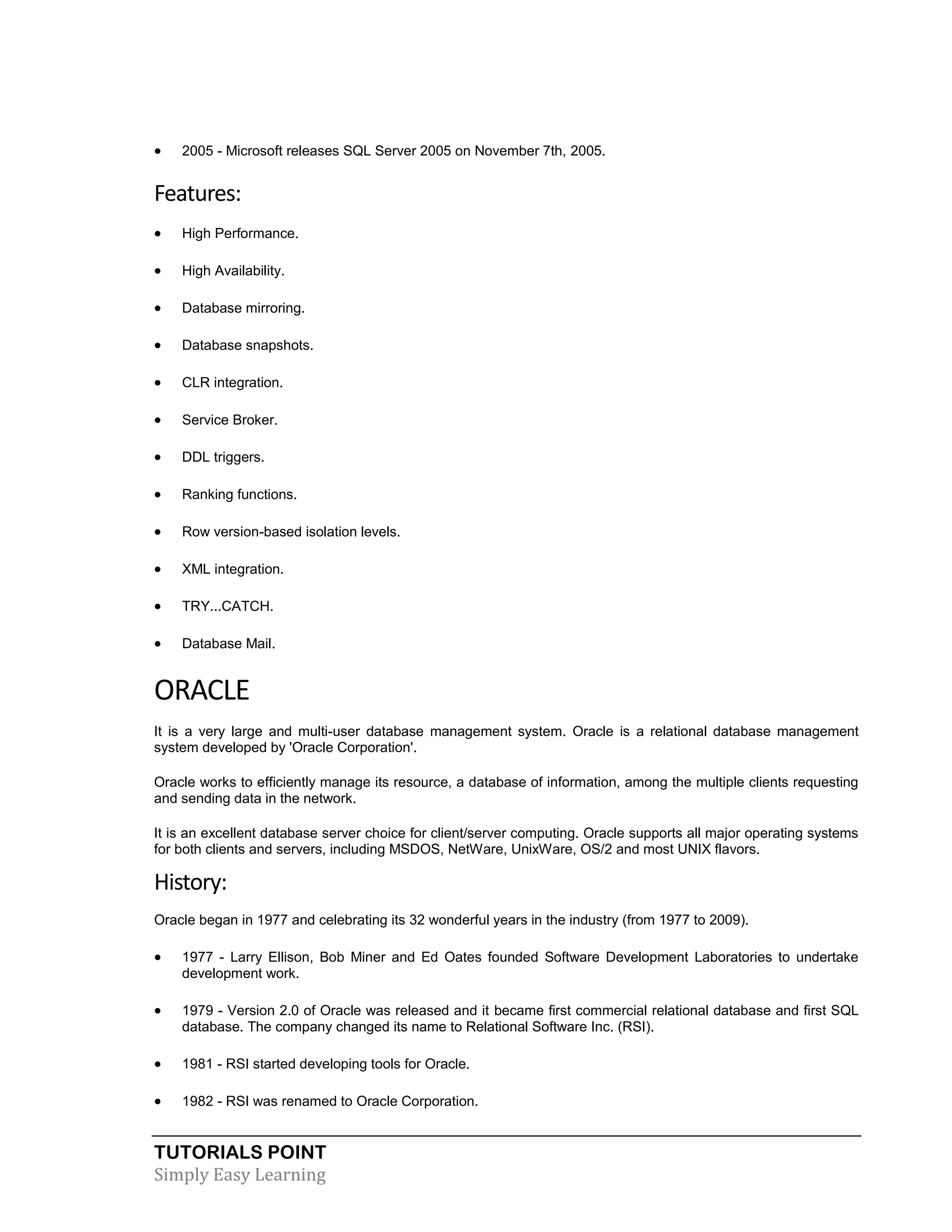 

2005 - Microsoft releases SQL Server 2005 on November 7th, 2005.

Features:


High Performance.



High Availability.



Database mirroring.



Database snapshots.



CLR integration.



Service Broker.



DDL triggers.



Ranking functions.



Row version-based isolation levels.



XML integration.



TRY...CATCH.



Database Mail.

ORACLE
It is a very large and multi-user database management system. Oracle is a relational database management
system developed by 'Oracle Corporation'.
Oracle works to efficiently manage its resource, a database of information, among the multiple clients requesting
and sending data in the network.
It is an excellent database server choice for client/server computing. Oracle supports all major operating systems
for both clients and servers, including MSDOS, NetWare, UnixWare, OS/2 and most UNIX flavors.

History:
Oracle began in 1977 and celebrating its 32 wonderful years in the industry (from 1977 to 2009).



1977 - Larry Ellison, Bob Miner and Ed Oates founded Software Development Laboratories to undertake
development work.



1979 - Version 2.0 of Oracle was released and it became first commercial relational database and first SQL
database. The company changed its name to Relational Software Inc. (RSI).



1981 - RSI started developing tools for Oracle.



1982 - RSI was renamed to Oracle Corporation.

TUTORIALS POINT
Simply Easy Learning

 