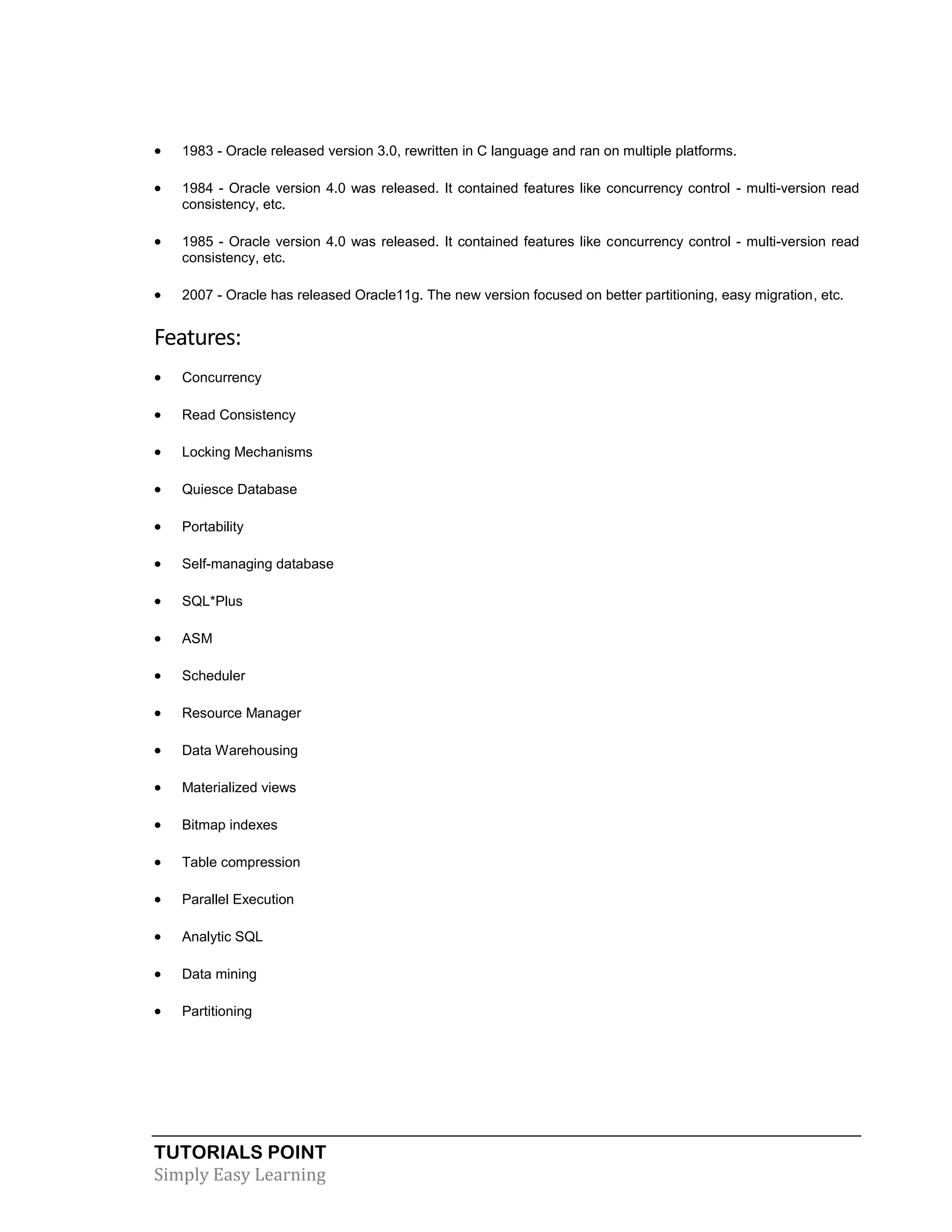 

1983 - Oracle released version 3.0, rewritten in C language and ran on multiple platforms.



1984 - Oracle version 4.0 was released. It contained features like concurrency control - multi-version read
consistency, etc.



1985 - Oracle version 4.0 was released. It contained features like concurrency control - multi-version read
consistency, etc.



2007 - Oracle has released Oracle11g. The new version focused on better partitioning, easy migration, etc.

Features:


Concurrency



Read Consistency



Locking Mechanisms



Quiesce Database



Portability



Self-managing database



SQL*Plus



ASM



Scheduler



Resource Manager



Data Warehousing



Materialized views



Bitmap indexes



Table compression



Parallel Execution



Analytic SQL



Data mining



Partitioning

TUTORIALS POINT
Simply Easy Learning

 