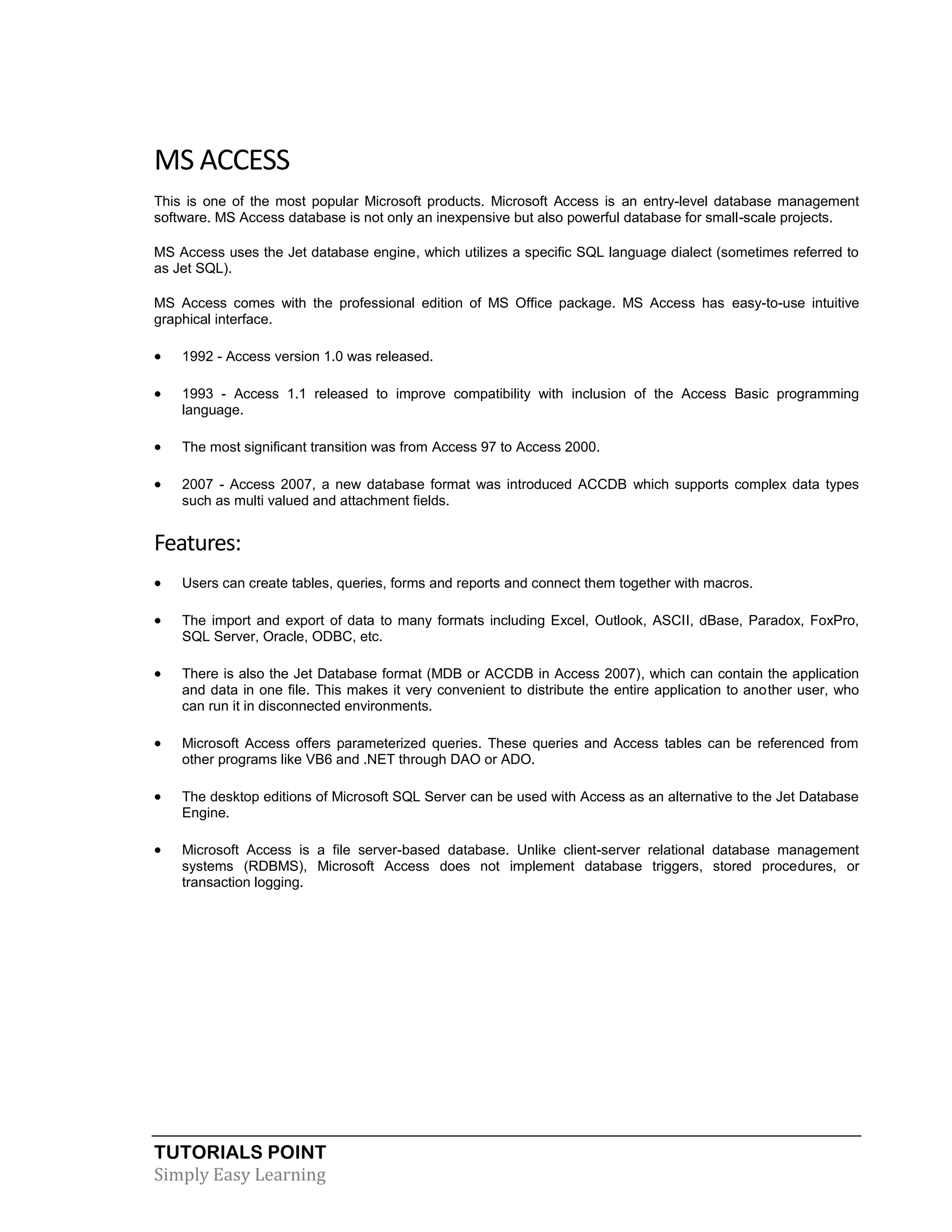 MS ACCESS
This is one of the most popular Microsoft products. Microsoft Access is an entry-level database management
software. MS Access database is not only an inexpensive but also powerful database for small-scale projects.
MS Access uses the Jet database engine, which utilizes a specific SQL language dialect (sometimes referred to
as Jet SQL).
MS Access comes with the professional edition of MS Office package. MS Access has easy-to-use intuitive
graphical interface.



1992 - Access version 1.0 was released.



1993 - Access 1.1 released to improve compatibility with inclusion of the Access Basic programming
language.



The most significant transition was from Access 97 to Access 2000.



2007 - Access 2007, a new database format was introduced ACCDB which supports complex data types
such as multi valued and attachment fields.

Features:


Users can create tables, queries, forms and reports and connect them together with macros.



The import and export of data to many formats including Excel, Outlook, ASCII, dBase, Paradox, FoxPro,
SQL Server, Oracle, ODBC, etc.



There is also the Jet Database format (MDB or ACCDB in Access 2007), which can contain the application
and data in one file. This makes it very convenient to distribute the entire application to another user, who
can run it in disconnected environments.



Microsoft Access offers parameterized queries. These queries and Access tables can be referenced from
other programs like VB6 and .NET through DAO or ADO.



The desktop editions of Microsoft SQL Server can be used with Access as an alternative to the Jet Database
Engine.



Microsoft Access is a file server-based database. Unlike client-server relational database management
systems (RDBMS), Microsoft Access does not implement database triggers, stored procedures, or
transaction logging.

TUTORIALS POINT
Simply Easy Learning

 