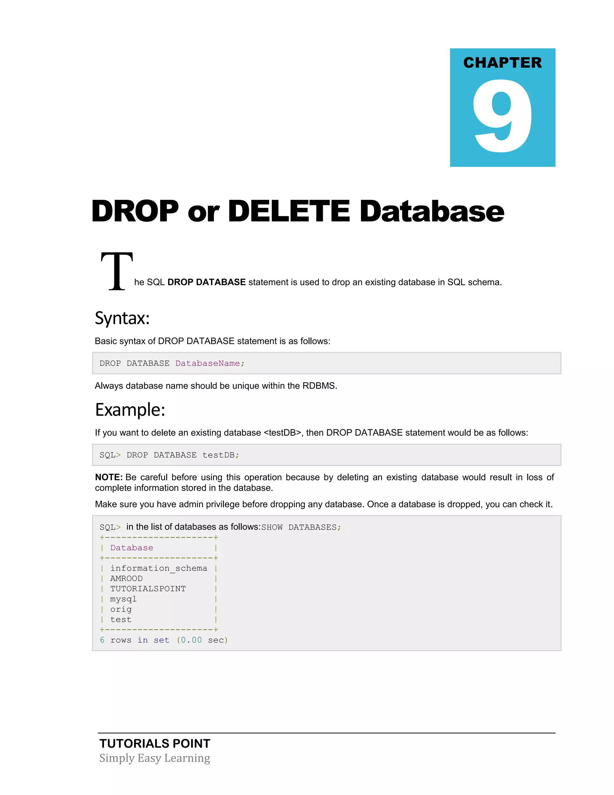 9

CHAPTER

DROP or DELETE Database

T

he SQL DROP DATABASE statement is used to drop an existing database in SQL schema.

Syntax:
Basic syntax of DROP DATABASE statement is as follows:
DROP DATABASE DatabaseName;
Always database name should be unique within the RDBMS.

Example:
If you want to delete an existing database <testDB>, then DROP DATABASE statement would be as follows:
SQL> DROP DATABASE testDB;
NOTE: Be careful before using this operation because by deleting an existing database would result in loss of
complete information stored in the database.
Make sure you have admin privilege before dropping any database. Once a database is dropped, you can check it.
SQL> in the list of databases as follows:SHOW DATABASES;
+--------------------+
| Database
|
+--------------------+
| information_schema |
| AMROOD
|
| TUTORIALSPOINT
|
| mysql
|
| orig
|
| test
|
+--------------------+
6 rows in set (0.00 sec)

TUTORIALS POINT
Simply Easy Learning

 