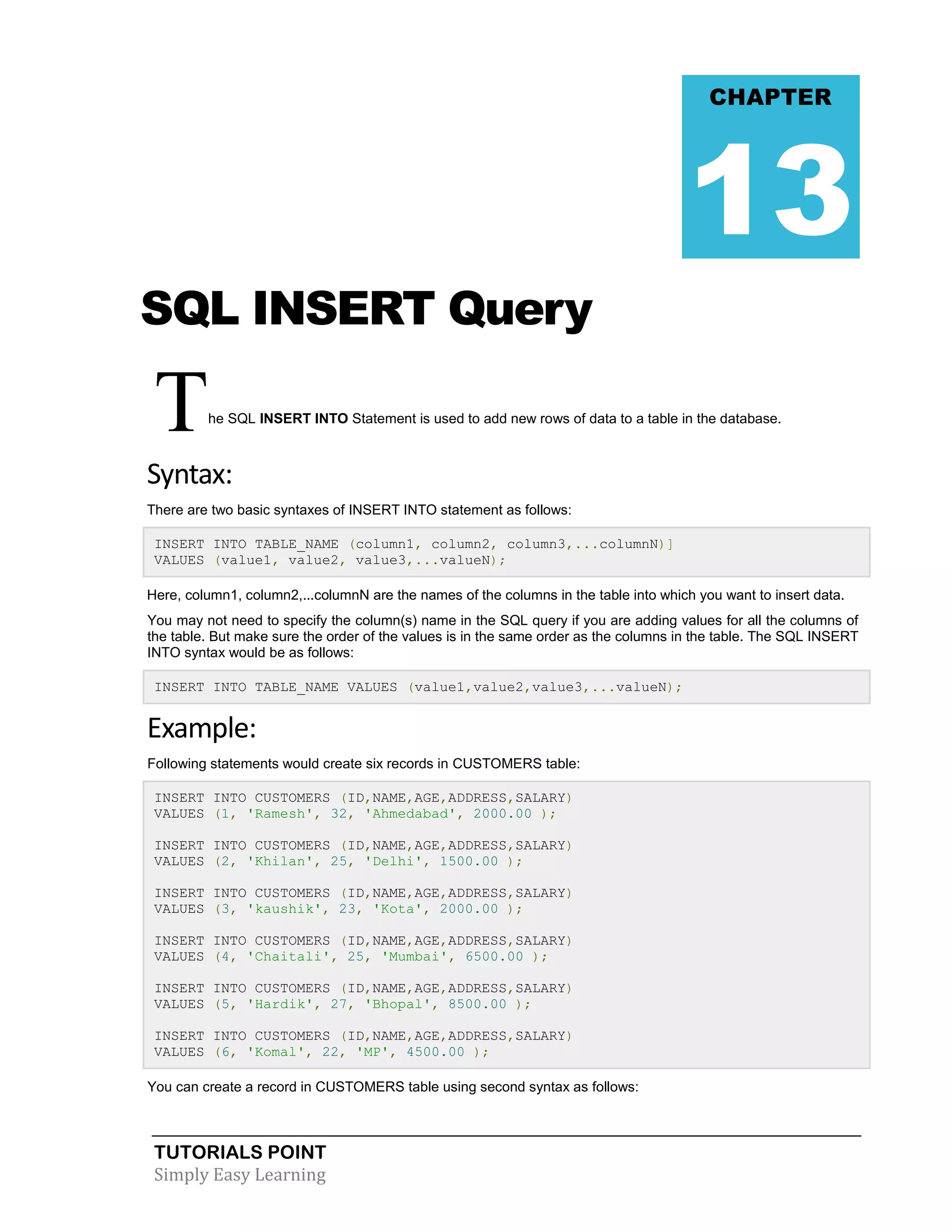 CHAPTER

13
SQL INSERT Query

T

he SQL INSERT INTO Statement is used to add new rows of data to a table in the database.

Syntax:
There are two basic syntaxes of INSERT INTO statement as follows:
INSERT INTO TABLE_NAME (column1, column2, column3,...columnN)]
VALUES (value1, value2, value3,...valueN);
Here, column1, column2,...columnN are the names of the columns in the table into which you want to insert data.
You may not need to specify the column(s) name in the SQL query if you are adding values for all the columns of
the table. But make sure the order of the values is in the same order as the columns in the table. The SQL INSERT
INTO syntax would be as follows:
INSERT INTO TABLE_NAME VALUES (value1,value2,value3,...valueN);

Example:
Following statements would create six records in CUSTOMERS table:
INSERT INTO CUSTOMERS (ID,NAME,AGE,ADDRESS,SALARY)
VALUES (1, 'Ramesh', 32, 'Ahmedabad', 2000.00 );
INSERT INTO CUSTOMERS (ID,NAME,AGE,ADDRESS,SALARY)
VALUES (2, 'Khilan', 25, 'Delhi', 1500.00 );
INSERT INTO CUSTOMERS (ID,NAME,AGE,ADDRESS,SALARY)
VALUES (3, 'kaushik', 23, 'Kota', 2000.00 );
INSERT INTO CUSTOMERS (ID,NAME,AGE,ADDRESS,SALARY)
VALUES (4, 'Chaitali', 25, 'Mumbai', 6500.00 );
INSERT INTO CUSTOMERS (ID,NAME,AGE,ADDRESS,SALARY)
VALUES (5, 'Hardik', 27, 'Bhopal', 8500.00 );
INSERT INTO CUSTOMERS (ID,NAME,AGE,ADDRESS,SALARY)
VALUES (6, 'Komal', 22, 'MP', 4500.00 );
You can create a record in CUSTOMERS table using second syntax as follows:

TUTORIALS POINT
Simply Easy Learning

 
