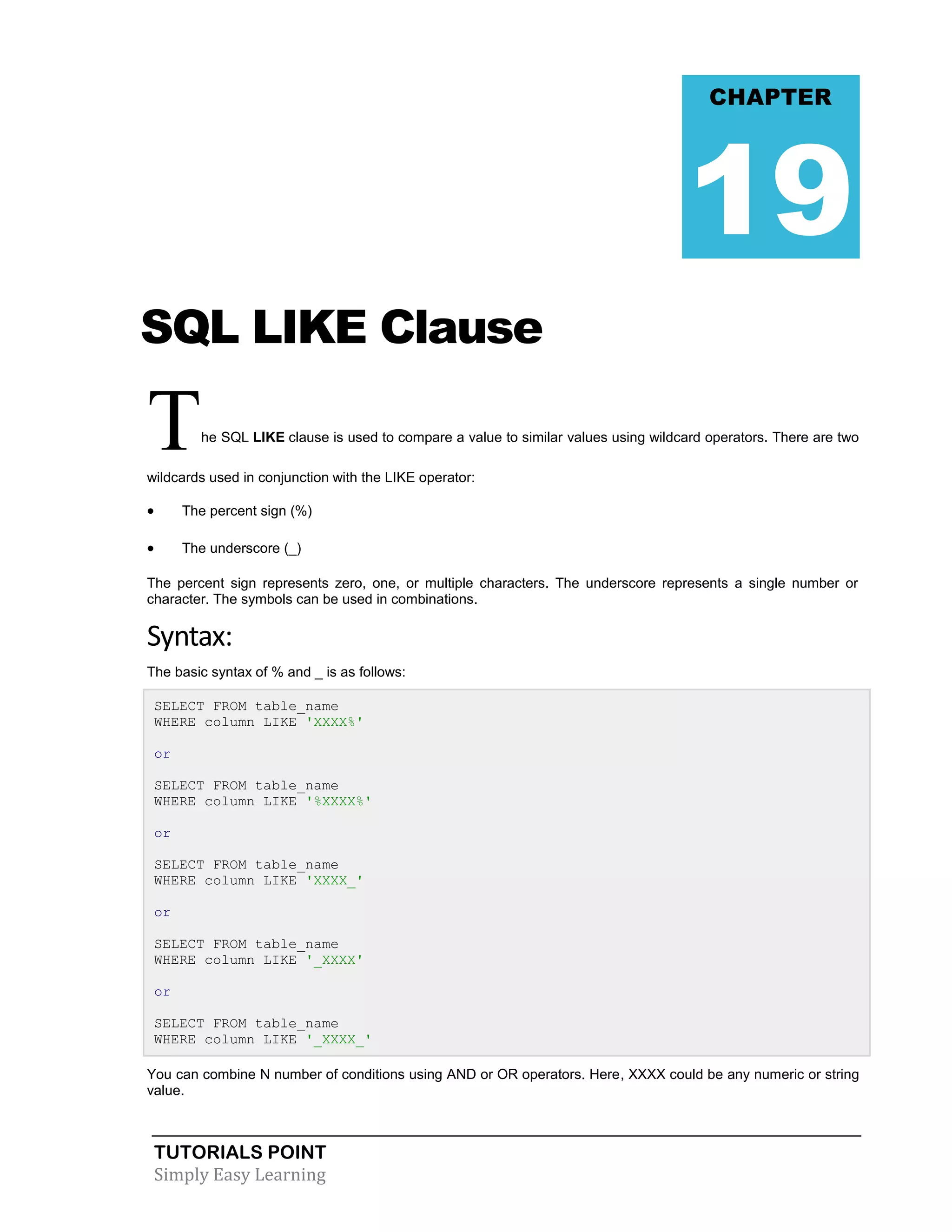 CHAPTER

19
SQL LIKE Clause

T

he SQL LIKE clause is used to compare a value to similar values using wildcard operators. There are two

wildcards used in conjunction with the LIKE operator:



The percent sign (%)



The underscore (_)

The percent sign represents zero, one, or multiple characters. The underscore represents a single number or
character. The symbols can be used in combinations.

Syntax:
The basic syntax of % and _ is as follows:
SELECT FROM table_name
WHERE column LIKE 'XXXX%'
or
SELECT FROM table_name
WHERE column LIKE '%XXXX%'
or
SELECT FROM table_name
WHERE column LIKE 'XXXX_'
or
SELECT FROM table_name
WHERE column LIKE '_XXXX'
or
SELECT FROM table_name
WHERE column LIKE '_XXXX_'
You can combine N number of conditions using AND or OR operators. Here, XXXX could be any numeric or string
value.

TUTORIALS POINT
Simply Easy Learning

 