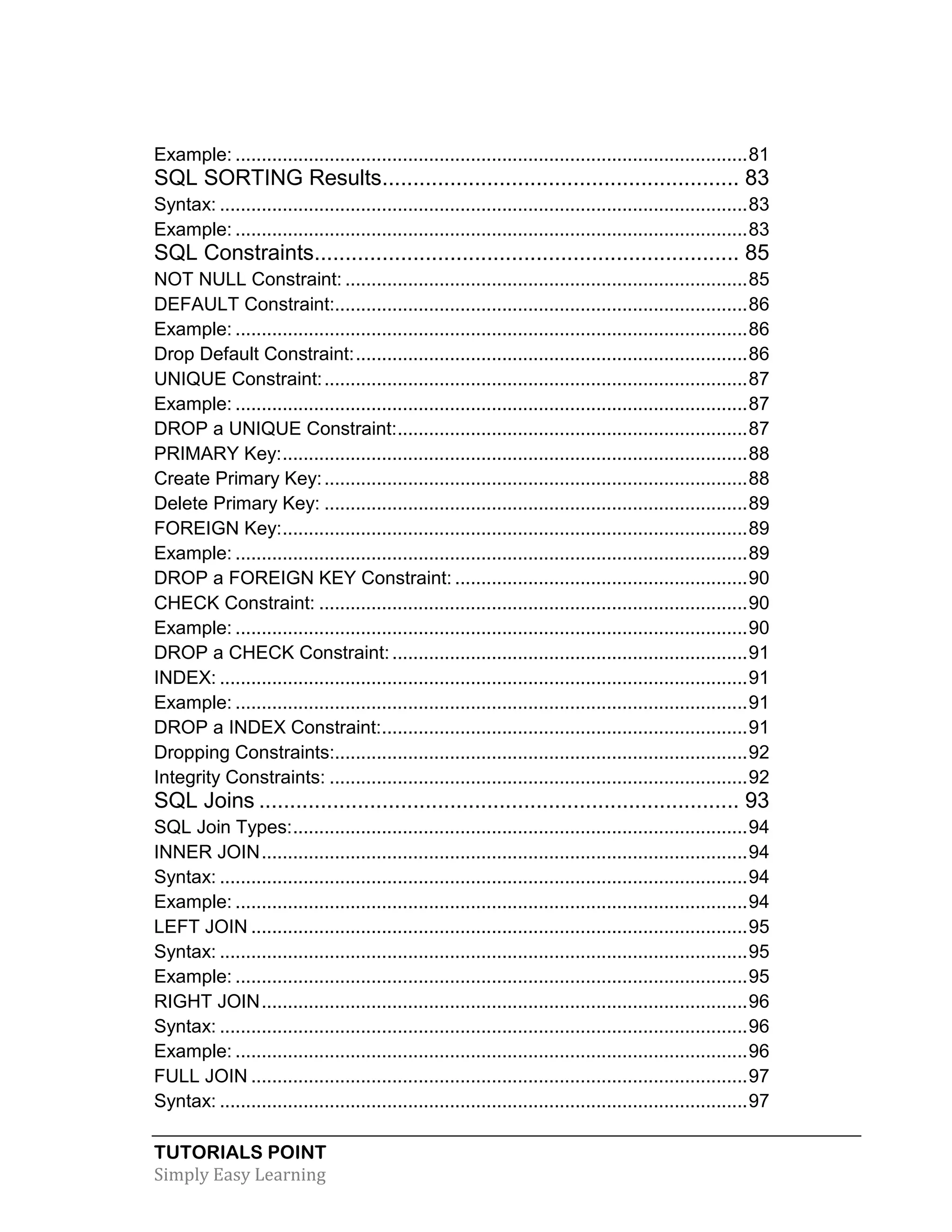 Example: .................................................................................................. 81

SQL SORTING Results.......................................................... 83
Syntax: ..................................................................................................... 83
Example: .................................................................................................. 83

SQL Constraints..................................................................... 85
NOT NULL Constraint: ............................................................................. 85
DEFAULT Constraint:............................................................................... 86
Example: .................................................................................................. 86
Drop Default Constraint: ........................................................................... 86
UNIQUE Constraint: ................................................................................. 87
Example: .................................................................................................. 87
DROP a UNIQUE Constraint:................................................................... 87
PRIMARY Key: ......................................................................................... 88
Create Primary Key: ................................................................................. 88
Delete Primary Key: ................................................................................. 89
FOREIGN Key: ......................................................................................... 89
Example: .................................................................................................. 89
DROP a FOREIGN KEY Constraint: ........................................................ 90
CHECK Constraint: .................................................................................. 90
Example: .................................................................................................. 90
DROP a CHECK Constraint: .................................................................... 91
INDEX: ..................................................................................................... 91
Example: .................................................................................................. 91
DROP a INDEX Constraint:...................................................................... 91
Dropping Constraints:............................................................................... 92
Integrity Constraints: ................................................................................ 92

SQL Joins .............................................................................. 93
SQL Join Types: ....................................................................................... 94
INNER JOIN ............................................................................................. 94
Syntax: ..................................................................................................... 94
Example: .................................................................................................. 94
LEFT JOIN ............................................................................................... 95
Syntax: ..................................................................................................... 95
Example: .................................................................................................. 95
RIGHT JOIN ............................................................................................. 96
Syntax: ..................................................................................................... 96
Example: .................................................................................................. 96
FULL JOIN ............................................................................................... 97
Syntax: ..................................................................................................... 97
TUTORIALS POINT
Simply Easy Learning

 