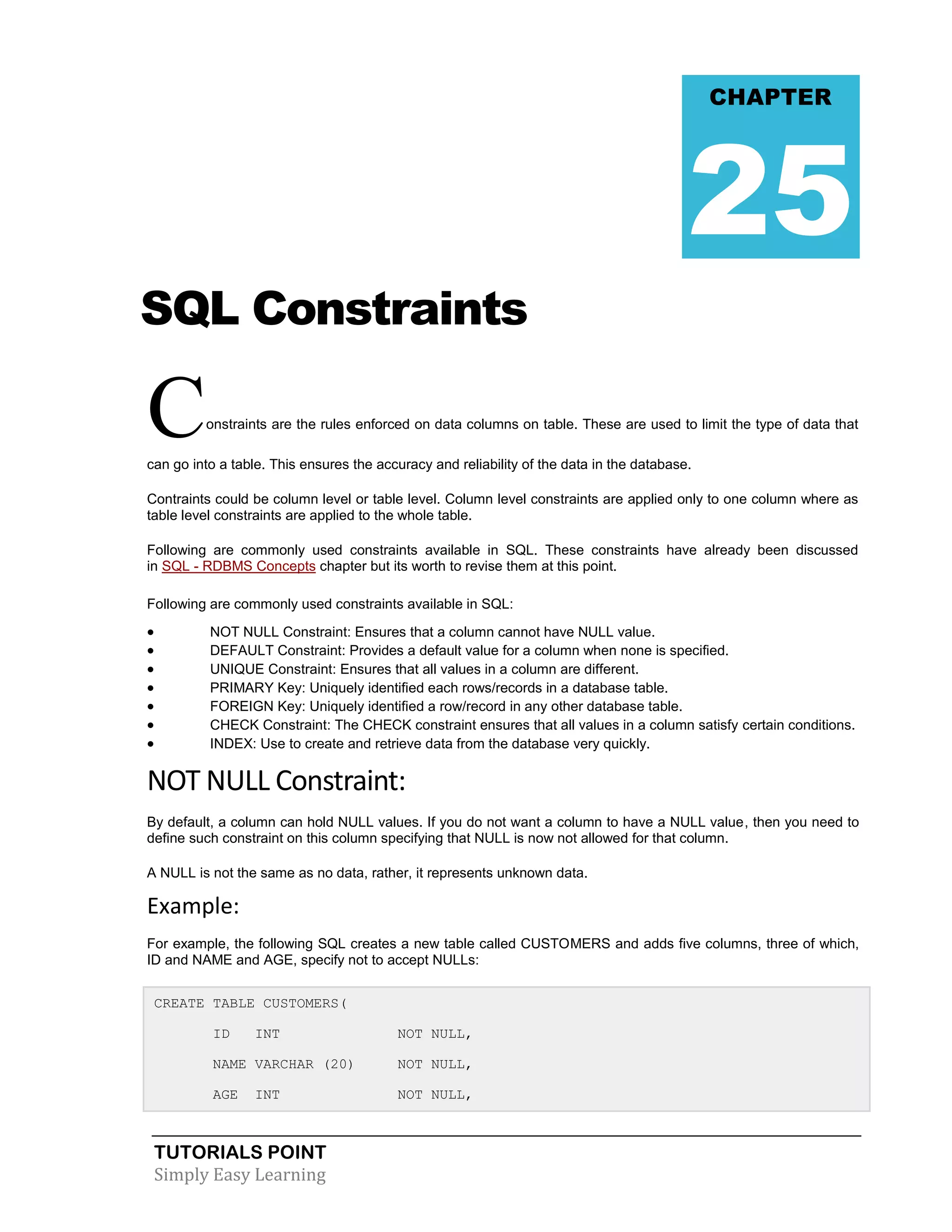 CHAPTER

25
SQL Constraints

C

onstraints are the rules enforced on data columns on table. These are used to limit the type of data that

can go into a table. This ensures the accuracy and reliability of the data in the database.
Contraints could be column level or table level. Column level constraints are applied only to one column where as
table level constraints are applied to the whole table.
Following are commonly used constraints available in SQL. These constraints have already been discussed
in SQL - RDBMS Concepts chapter but its worth to revise them at this point.
Following are commonly used constraints available in SQL:









NOT NULL Constraint: Ensures that a column cannot have NULL value.
DEFAULT Constraint: Provides a default value for a column when none is specified.
UNIQUE Constraint: Ensures that all values in a column are different.
PRIMARY Key: Uniquely identified each rows/records in a database table.
FOREIGN Key: Uniquely identified a row/record in any other database table.
CHECK Constraint: The CHECK constraint ensures that all values in a column satisfy certain conditions.
INDEX: Use to create and retrieve data from the database very quickly.

NOT NULL Constraint:
By default, a column can hold NULL values. If you do not want a column to have a NULL value, then you need to
define such constraint on this column specifying that NULL is now not allowed for that column.
A NULL is not the same as no data, rather, it represents unknown data.

Example:
For example, the following SQL creates a new table called CUSTOMERS and adds five columns, three of which,
ID and NAME and AGE, specify not to accept NULLs:
CREATE TABLE CUSTOMERS(
ID

INT

NOT NULL,

NAME VARCHAR (20)

NOT NULL,

AGE

NOT NULL,

INT

TUTORIALS POINT
Simply Easy Learning

 