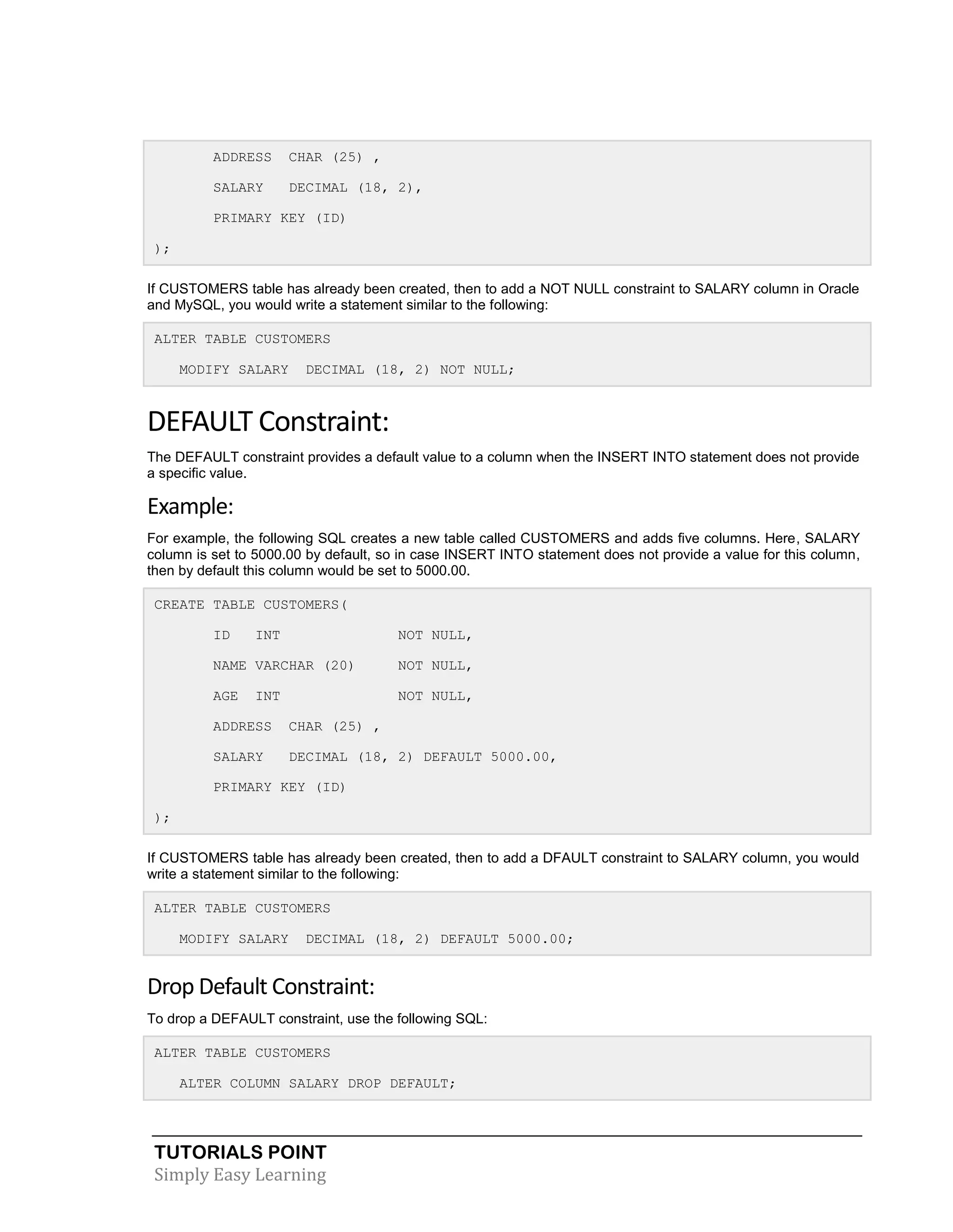 ADDRESS

CHAR (25) ,

SALARY

DECIMAL (18, 2),

PRIMARY KEY (ID)
);
If CUSTOMERS table has already been created, then to add a NOT NULL constraint to SALARY column in Oracle
and MySQL, you would write a statement similar to the following:
ALTER TABLE CUSTOMERS
MODIFY SALARY

DECIMAL (18, 2) NOT NULL;

DEFAULT Constraint:
The DEFAULT constraint provides a default value to a column when the INSERT INTO statement does not provide
a specific value.

Example:
For example, the following SQL creates a new table called CUSTOMERS and adds five columns. Here, SALARY
column is set to 5000.00 by default, so in case INSERT INTO statement does not provide a value for this column,
then by default this column would be set to 5000.00.
CREATE TABLE CUSTOMERS(
ID

INT

NOT NULL,

NAME VARCHAR (20)

NOT NULL,

AGE

NOT NULL,

INT

ADDRESS

CHAR (25) ,

SALARY

DECIMAL (18, 2) DEFAULT 5000.00,

PRIMARY KEY (ID)
);
If CUSTOMERS table has already been created, then to add a DFAULT constraint to SALARY column, you would
write a statement similar to the following:
ALTER TABLE CUSTOMERS
MODIFY SALARY

DECIMAL (18, 2) DEFAULT 5000.00;

Drop Default Constraint:
To drop a DEFAULT constraint, use the following SQL:
ALTER TABLE CUSTOMERS
ALTER COLUMN SALARY DROP DEFAULT;

TUTORIALS POINT
Simply Easy Learning

 