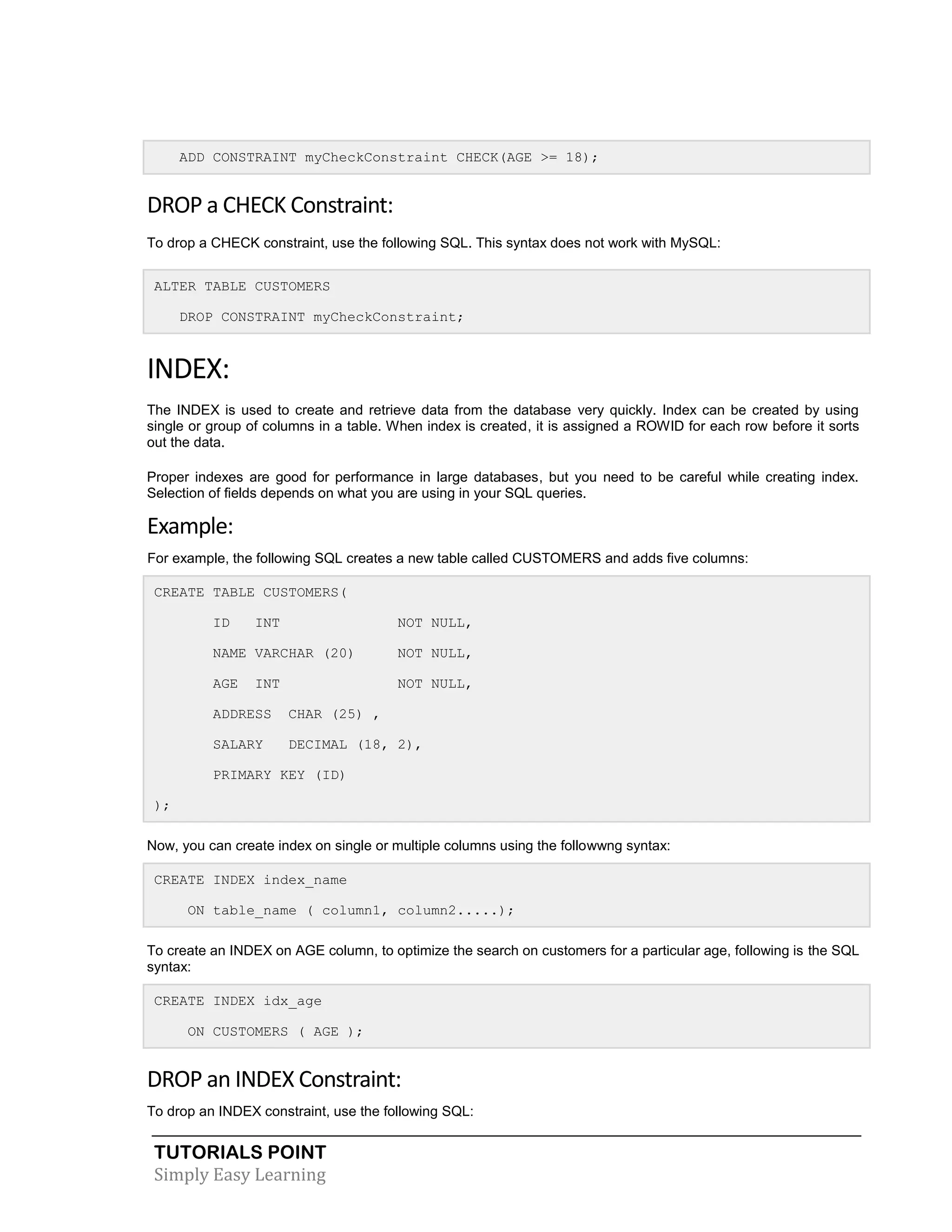 ADD CONSTRAINT myCheckConstraint CHECK(AGE >= 18);

DROP a CHECK Constraint:
To drop a CHECK constraint, use the following SQL. This syntax does not work with MySQL:
ALTER TABLE CUSTOMERS
DROP CONSTRAINT myCheckConstraint;

INDEX:
The INDEX is used to create and retrieve data from the database very quickly. Index can be created by using
single or group of columns in a table. When index is created, it is assigned a ROWID for each row before it sorts
out the data.
Proper indexes are good for performance in large databases, but you need to be careful while creating index.
Selection of fields depends on what you are using in your SQL queries.

Example:
For example, the following SQL creates a new table called CUSTOMERS and adds five columns:
CREATE TABLE CUSTOMERS(
ID

INT

NOT NULL,

NAME VARCHAR (20)

NOT NULL,

AGE

NOT NULL,

INT

ADDRESS

CHAR (25) ,

SALARY

DECIMAL (18, 2),

PRIMARY KEY (ID)
);
Now, you can create index on single or multiple columns using the followwng syntax:
CREATE INDEX index_name
ON table_name ( column1, column2.....);
To create an INDEX on AGE column, to optimize the search on customers for a particular age, following is the SQL
syntax:
CREATE INDEX idx_age
ON CUSTOMERS ( AGE );

DROP an INDEX Constraint:
To drop an INDEX constraint, use the following SQL:

TUTORIALS POINT
Simply Easy Learning

 