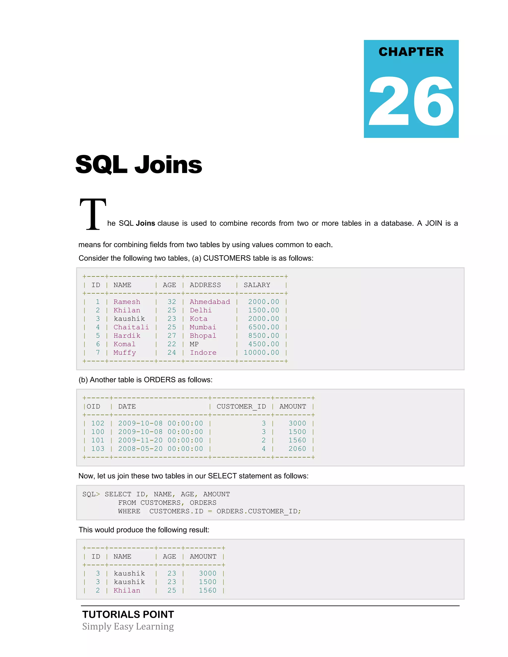 CHAPTER

26
SQL Joins

T

he SQL Joins clause is used to combine records from two or more tables in a database. A JOIN is a

means for combining fields from two tables by using values common to each.
Consider the following two tables, (a) CUSTOMERS table is as follows:
+----+----------+-----+-----------+----------+
| ID | NAME
| AGE | ADDRESS
| SALARY
|
+----+----------+-----+-----------+----------+
| 1 | Ramesh
| 32 | Ahmedabad | 2000.00 |
| 2 | Khilan
| 25 | Delhi
| 1500.00 |
| 3 | kaushik | 23 | Kota
| 2000.00 |
| 4 | Chaitali | 25 | Mumbai
| 6500.00 |
| 5 | Hardik
| 27 | Bhopal
| 8500.00 |
| 6 | Komal
| 22 | MP
| 4500.00 |
| 7 | Muffy
| 24 | Indore
| 10000.00 |
+----+----------+-----+-----------+----------+
(b) Another table is ORDERS as follows:
+-----+---------------------+-------------+--------+
|OID | DATE
| CUSTOMER_ID | AMOUNT |
+-----+---------------------+-------------+--------+
| 102 | 2009-10-08 00:00:00 |
3 |
3000 |
| 100 | 2009-10-08 00:00:00 |
3 |
1500 |
| 101 | 2009-11-20 00:00:00 |
2 |
1560 |
| 103 | 2008-05-20 00:00:00 |
4 |
2060 |
+-----+---------------------+-------------+--------+
Now, let us join these two tables in our SELECT statement as follows:
SQL> SELECT ID, NAME, AGE, AMOUNT
FROM CUSTOMERS, ORDERS
WHERE CUSTOMERS.ID = ORDERS.CUSTOMER_ID;
This would produce the following result:
+----+----------+-----+--------+
| ID | NAME
| AGE | AMOUNT |
+----+----------+-----+--------+
| 3 | kaushik | 23 |
3000 |
| 3 | kaushik | 23 |
1500 |
| 2 | Khilan
| 25 |
1560 |

TUTORIALS POINT
Simply Easy Learning

 