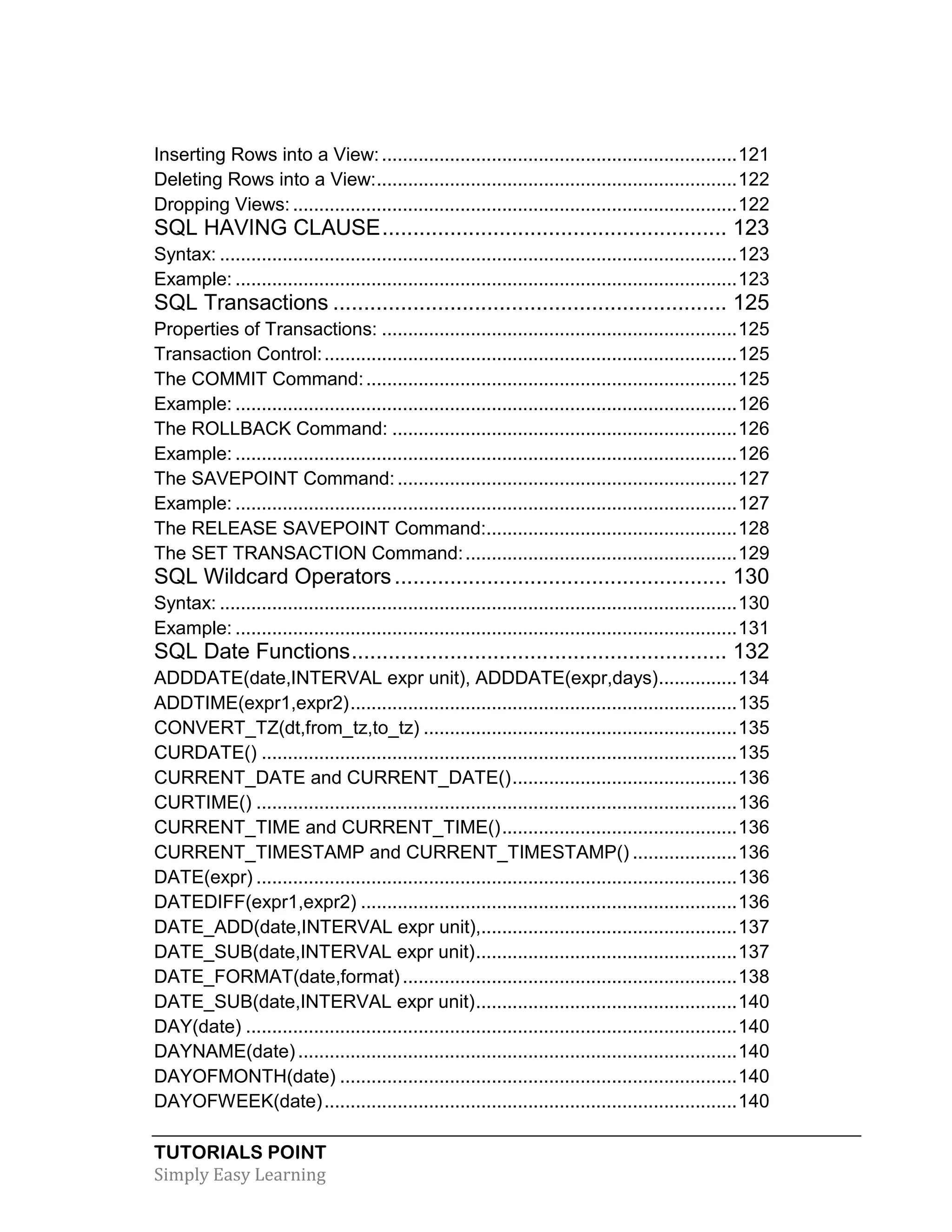 TUTORIALS POINT 
Simply Easy Learning 
Inserting Rows into a View: .................................................................... 121 
Deleting Rows into a View: ..................................................................... 122 
Dropping Views: ..................................................................................... 122 
SQL HAVING CLAUSE ........................................................ 123 
Syntax: ................................................................................................... 123 
Example: ................................................................................................ 123 
SQL Transactions ................................................................ 125 
Properties of Transactions: .................................................................... 125 
Transaction Control: ............................................................................... 125 
The COMMIT Command: ....................................................................... 125 
Example: ................................................................................................ 126 
The ROLLBACK Command: .................................................................. 126 
Example: ................................................................................................ 126 
The SAVEPOINT Command: ................................................................. 127 
Example: ................................................................................................ 127 
The RELEASE SAVEPOINT Command:................................................ 128 
The SET TRANSACTION Command: .................................................... 129 
SQL Wildcard Operators ...................................................... 130 
Syntax: ................................................................................................... 130 
Example: ................................................................................................ 131 
SQL Date Functions ............................................................. 132 
ADDDATE(date,INTERVAL expr unit), ADDDATE(expr,days) ............... 134 
ADDTIME(expr1,expr2) .......................................................................... 135 
CONVERT_TZ(dt,from_tz,to_tz) ............................................................ 135 
CURDATE() ........................................................................................... 135 
CURRENT_DATE and CURRENT_DATE() ........................................... 136 
CURTIME() ............................................................................................ 136 
CURRENT_TIME and CURRENT_TIME() ............................................. 136 
CURRENT_TIMESTAMP and CURRENT_TIMESTAMP() .................... 136 
DATE(expr) ............................................................................................ 136 
DATEDIFF(expr1,expr2) ........................................................................ 136 
DATE_ADD(date,INTERVAL expr unit),................................................. 137 
DATE_SUB(date,INTERVAL expr unit) .................................................. 137 
DATE_FORMAT(date,format) ................................................................ 138 
DATE_SUB(date,INTERVAL expr unit) .................................................. 140 
DAY(date) .............................................................................................. 140 
DAYNAME(date) .................................................................................... 140 
DAYOFMONTH(date) ............................................................................ 140 
DAYOFWEEK(date) ............................................................................... 140  