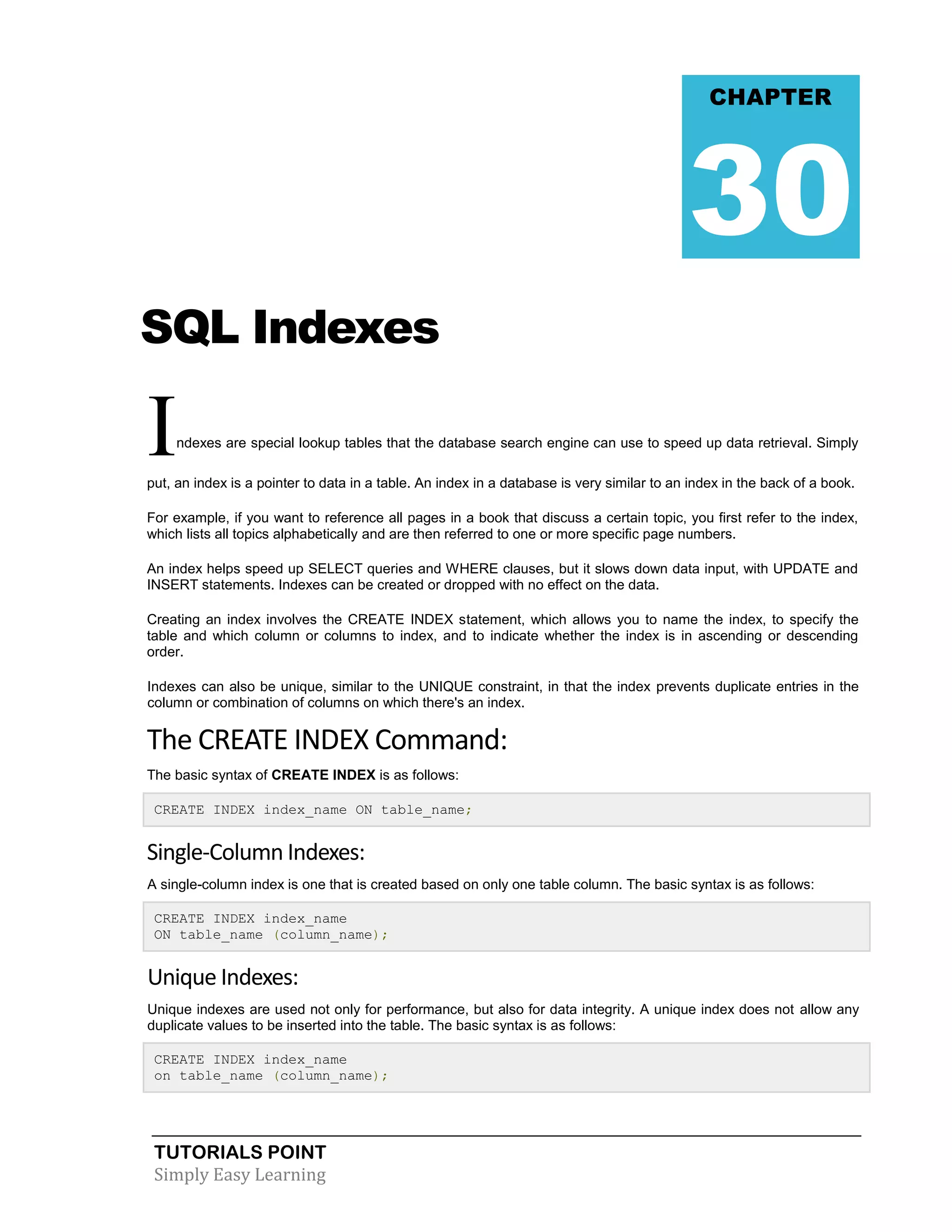 TUTORIALS POINT 
Simply Easy Learning 
SQL Indexes Indexes are special lookup tables that the database search engine can use to speed up data retrieval. Simply put, an index is a pointer to data in a table. An index in a database is very similar to an index in the back of a book. For example, if you want to reference all pages in a book that discuss a certain topic, you first refer to the index, which lists all topics alphabetically and are then referred to one or more specific page numbers. An index helps speed up SELECT queries and WHERE clauses, but it slows down data input, with UPDATE and INSERT statements. Indexes can be created or dropped with no effect on the data. Creating an index involves the CREATE INDEX statement, which allows you to name the index, to specify the table and which column or columns to index, and to indicate whether the index is in ascending or descending order. Indexes can also be unique, similar to the UNIQUE constraint, in that the index prevents duplicate entries in the column or combination of columns on which there's an index. The CREATE INDEX Command: The basic syntax of CREATE INDEX is as follows: CREATE INDEX index_name ON table_name; Single-Column Indexes: A single-column index is one that is created based on only one table column. The basic syntax is as follows: CREATE INDEX index_name ON table_name (column_name); Unique Indexes: Unique indexes are used not only for performance, but also for data integrity. A unique index does not allow any duplicate values to be inserted into the table. The basic syntax is as follows: CREATE INDEX index_name on table_name (column_name); CHAPTER 30  