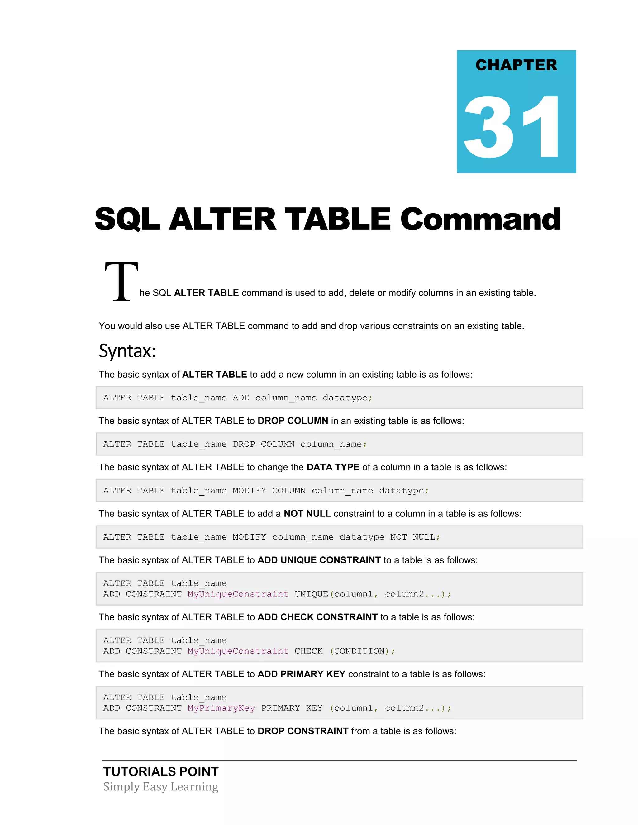 TUTORIALS POINT 
Simply Easy Learning 
SQL ALTER TABLE Command The SQL ALTER TABLE command is used to add, delete or modify columns in an existing table. You would also use ALTER TABLE command to add and drop various constraints on an existing table. Syntax: The basic syntax of ALTER TABLE to add a new column in an existing table is as follows: ALTER TABLE table_name ADD column_name datatype; The basic syntax of ALTER TABLE to DROP COLUMN in an existing table is as follows: ALTER TABLE table_name DROP COLUMN column_name; The basic syntax of ALTER TABLE to change the DATA TYPE of a column in a table is as follows: ALTER TABLE table_name MODIFY COLUMN column_name datatype; The basic syntax of ALTER TABLE to add a NOT NULL constraint to a column in a table is as follows: ALTER TABLE table_name MODIFY column_name datatype NOT NULL; The basic syntax of ALTER TABLE to ADD UNIQUE CONSTRAINT to a table is as follows: ALTER TABLE table_name ADD CONSTRAINT MyUniqueConstraint UNIQUE(column1, column2...); The basic syntax of ALTER TABLE to ADD CHECK CONSTRAINT to a table is as follows: ALTER TABLE table_name ADD CONSTRAINT MyUniqueConstraint CHECK (CONDITION); The basic syntax of ALTER TABLE to ADD PRIMARY KEY constraint to a table is as follows: ALTER TABLE table_name ADD CONSTRAINT MyPrimaryKey PRIMARY KEY (column1, column2...); The basic syntax of ALTER TABLE to DROP CONSTRAINT from a table is as follows: CHAPTER 31  