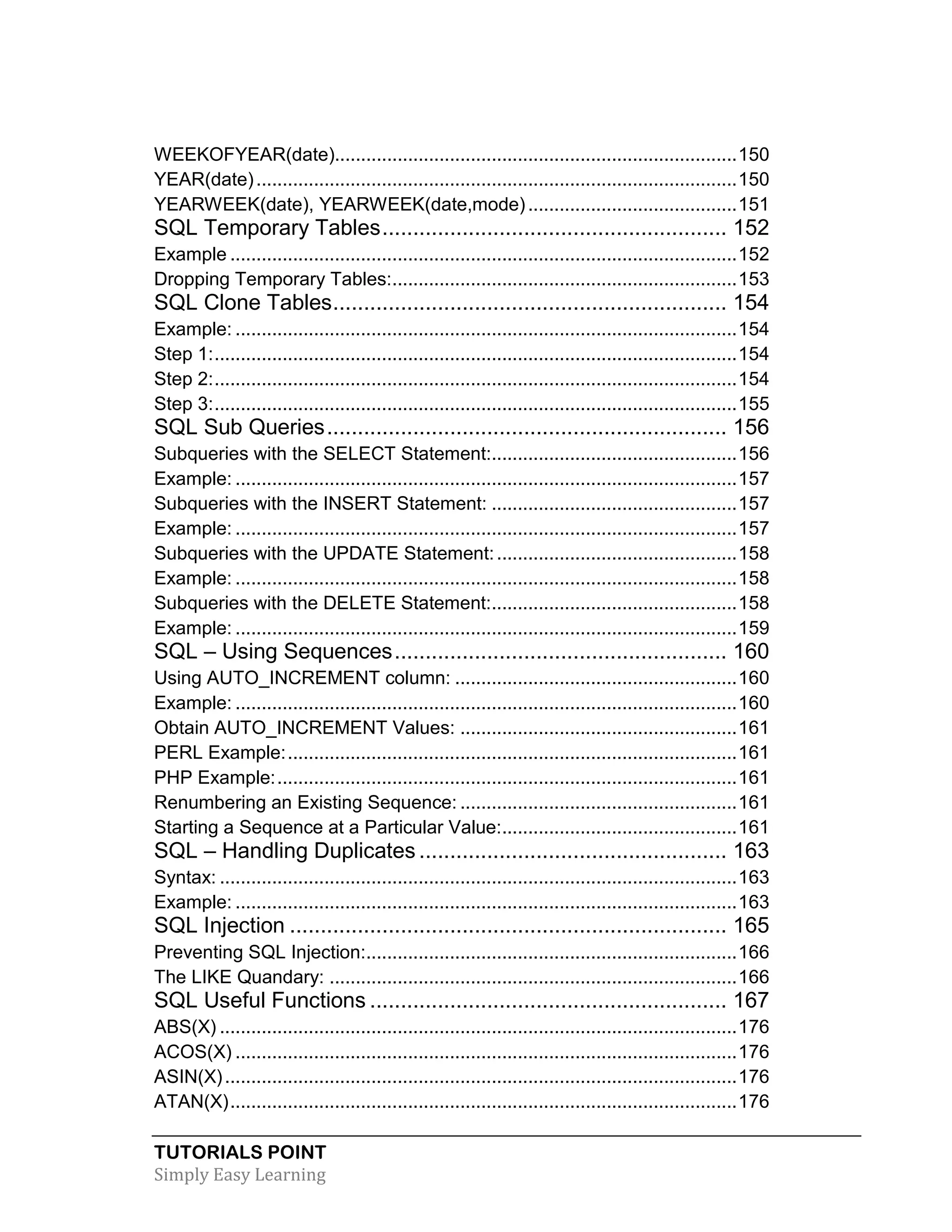 TUTORIALS POINT 
Simply Easy Learning 
WEEKOFYEAR(date)............................................................................. 150 
YEAR(date) ............................................................................................ 150 
YEARWEEK(date), YEARWEEK(date,mode) ........................................ 151 
SQL Temporary Tables ........................................................ 152 
Example ................................................................................................. 152 
Dropping Temporary Tables: .................................................................. 153 
SQL Clone Tables ................................................................ 154 
Example: ................................................................................................ 154 
Step 1: .................................................................................................... 154 
Step 2: .................................................................................................... 154 
Step 3: .................................................................................................... 155 
SQL Sub Queries ................................................................. 156 
Subqueries with the SELECT Statement:............................................... 156 
Example: ................................................................................................ 157 
Subqueries with the INSERT Statement: ............................................... 157 
Example: ................................................................................................ 157 
Subqueries with the UPDATE Statement: .............................................. 158 
Example: ................................................................................................ 158 
Subqueries with the DELETE Statement: ............................................... 158 
Example: ................................................................................................ 159 
SQL – Using Sequences ...................................................... 160 
Using AUTO_INCREMENT column: ...................................................... 160 
Example: ................................................................................................ 160 
Obtain AUTO_INCREMENT Values: ..................................................... 161 
PERL Example: ...................................................................................... 161 
PHP Example: ........................................................................................ 161 
Renumbering an Existing Sequence: ..................................................... 161 
Starting a Sequence at a Particular Value: ............................................. 161 
SQL – Handling Duplicates .................................................. 163 
Syntax: ................................................................................................... 163 
Example: ................................................................................................ 163 
SQL Injection ....................................................................... 165 
Preventing SQL Injection: ....................................................................... 166 
The LIKE Quandary: .............................................................................. 166 
SQL Useful Functions .......................................................... 167 
ABS(X) ................................................................................................... 176 
ACOS(X) ................................................................................................ 176 
ASIN(X) .................................................................................................. 176 
ATAN(X) ................................................................................................. 176  